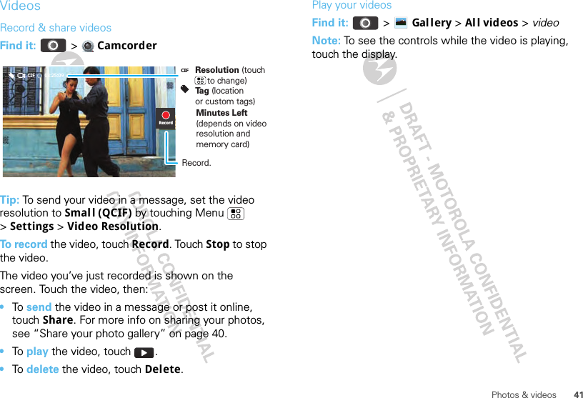 41Photos &amp; videosVideosRecord &amp; share videosFind it:   &gt;  CamcorderTip: To send your video in a message, set the video resolution to Small (QCIF) by touching Menu  &gt;Settings &gt; Video Resolution.To  r e c o r d  the video, touch Record. Touch Stop to stop the video. The video you’ve just recorded is shown on the screen. Touch the video, then:•To send the video in a message or post it online, touch Share. For more info on sharing your photos, see “Share your photo gallery” on page 40.•To play the video, touch  .•To delete the video, touch Delete.03:25:09CIFRecordResolution (touch      to change)Tag (location or custom tags)CIFMinutes Left (depends on video resolution and memory card)Record.Play your videosFind it:   &gt; Gal lery &gt;Al l videos &gt; videoNote: To see the controls while the video is playing, touch the display.