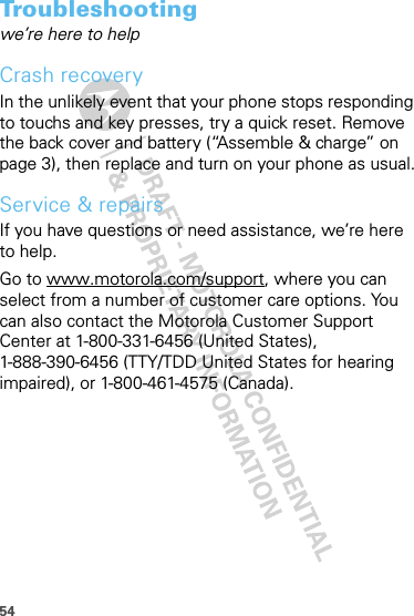 54Troubleshootingwe’re here to helpCrash recoveryIn the unlikely event that your phone stops responding to touchs and key presses, try a quick reset. Remove the back cover and battery (“Assemble &amp; charge” on page 3), then replace and turn on your phone as usual.Service &amp; repairsIf you have questions or need assistance, we’re here to help.Go to www.motorola.com/support, where you can select from a number of customer care options. You can also contact the Motorola Customer Support Center at 1-800-331-6456 (United States), 1-888-390-6456 (TTY/TDD United States for hearing impaired), or 1-800-461-4575 (Canada).