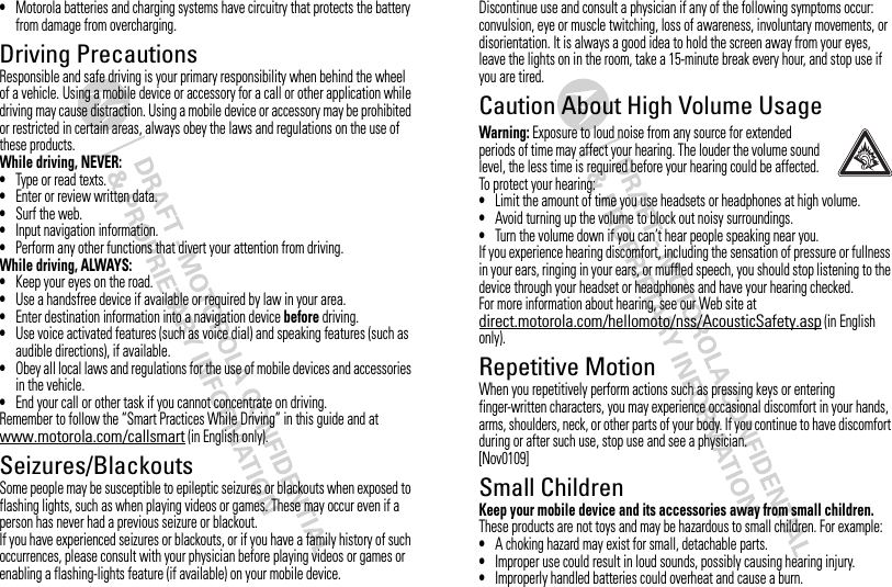 •Motorola batteries and charging systems have circuitry that protects the battery from damage from overcharging.Driving PrecautionsResponsible and safe driving is your primary responsibility when behind the wheel of a vehicle. Using a mobile device or accessory for a call or other application while driving may cause distraction. Using a mobile device or accessory may be prohibited or restricted in certain areas, always obey the laws and regulations on the use of these products.While driving, NEVER:•Type or read texts.•Enter or review written data.•Surf the web.•Input navigation information.•Perform any other functions that divert your attention from driving.While driving, ALWAYS:•Keep your eyes on the road.•Use a handsfree device if available or required by law in your area.•Enter destination information into a navigation device before driving.•Use voice activated features (such as voice dial) and speaking features (such as audible directions), if available.•Obey all local laws and regulations for the use of mobile devices and accessories in the vehicle.•End your call or other task if you cannot concentrate on driving.Remember to follow the “Smart Practices While Driving” in this guide and at www.motorola.com/callsmart (in English only).Seizures/BlackoutsSome people may be susceptible to epileptic seizures or blackouts when exposed to flashing lights, such as when playing videos or games. These may occur even if a person has never had a previous seizure or blackout.If you have experienced seizures or blackouts, or if you have a family history of such occurrences, please consult with your physician before playing videos or games or enabling a flashing-lights feature (if available) on your mobile device.Discontinue use and consult a physician if any of the following symptoms occur: convulsion, eye or muscle twitching, loss of awareness, involuntary movements, or disorientation. It is always a good idea to hold the screen away from your eyes, leave the lights on in the room, take a 15-minute break every hour, and stop use if you are tired.Caution About High Volume UsageWarning: Exposure to loud noise from any source for extended periods of time may affect your hearing. The louder the volume sound level, the less time is required before your hearing could be affected. To protect your hearing:•Limit the amount of time you use headsets or headphones at high volume.•Avoid turning up the volume to block out noisy surroundings.•Turn the volume down if you can’t hear people speaking near you.If you experience hearing discomfort, including the sensation of pressure or fullness in your ears, ringing in your ears, or muffled speech, you should stop listening to the device through your headset or headphones and have your hearing checked.For more information about hearing, see our Web site at direct.motorola.com/hellomoto/nss/AcousticSafety.asp (in English only).Repetitive MotionWhen you repetitively perform actions such as pressing keys or entering finger-written characters, you may experience occasional discomfort in your hands, arms, shoulders, neck, or other parts of your body. If you continue to have discomfort during or after such use, stop use and see a physician.[Nov0109]Small ChildrenKeep your mobile device and its accessories away from small children. These products are not toys and may be hazardous to small children. For example:•A choking hazard may exist for small, detachable parts.•Improper use could result in loud sounds, possibly causing hearing injury.•Improperly handled batteries could overheat and cause a burn.