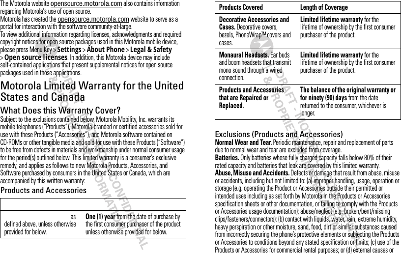 The Motorola website opensource.motorola.com also contains information regarding Motorola&apos;s use of open source.Motorola has created the opensource.motorola.com website to serve as a portal for interaction with the software community-at-large.To view additional information regarding licenses, acknowledgments and required copyright notices for open source packages used in this Motorola mobile device, please press Menu Key &gt;Settings &gt;About Phone &gt;Legal &amp; Safety &gt;Open source l icenses. In addition, this Motorola device may include self-contained applications that present supplemental notices for open source packages used in those applications.Motorola Limited Warranty for the United States and CanadaWarrantyWhat Does this Warranty Cover?Subject to the exclusions contained below, Motorola Mobility, Inc. warrants its mobile telephones (“Products”), Motorola-branded or certified accessories sold for use with these Products (“Accessories”), and Motorola software contained on CD-ROMs or other tangible media and sold for use with these Products (“Software”) to be free from defects in materials and workmanship under normal consumer usage for the period(s) outlined below. This limited warranty is a consumer&apos;s exclusive remedy, and applies as follows to new Motorola Products, Accessories, and Software purchased by consumers in the United States or Canada, which are accompanied by this written warranty:Products and Accessoriesas defined above, unless otherwise provided for below.One (1) year from the date of purchase by the first consumer purchaser of the product unless otherwise provided for below.Exclusions (Products and Accessories)Normal Wear and Tear. Periodic maintenance, repair and replacement of parts due to normal wear and tear are excluded from coverage.Batteries. Only batteries whose fully charged capacity falls below 80% of their rated capacity and batteries that leak are covered by this limited warranty.Abuse, Misuse and Accidents. Defects or damage that result from abuse, misuse or accidents, including but not limited to: (a) improper handling, usage, operation or storage (e.g. operating the Product or Accessories outside their permitted or intended uses including as set forth by Motorola in the Products or Accessories specification sheets or other documentation, or failing to comply with the Products or Accessories usage documentation); abuse/neglect (e.g. broken/bent/missing clips/fasteners/connectors); (b) contact with liquids, water, rain, extreme humidity, heavy perspiration or other moisture, sand, food, dirt or similar substances caused from incorrectly securing the phone’s protective elements or subjecting the Products or Accessories to conditions beyond any stated specification or limits; (c) use of the Products or Accessories for commercial rental purposes; or (d) external causes or Decorative Accessories and Cases. Decorative covers, bezels, PhoneWrap™ covers and cases.Limited lifetime warranty for the lifetime of ownership by the first consumer purchaser of the product.Monaural Headsets. Ear buds and boom headsets that transmit mono sound through a wired connection.Limited lifetime warranty for the lifetime of ownership by the first consumer purchaser of the product.Products and Accessories that are Repaired or Replaced.The balance of the original warranty or for ninety (90) days from the date returned to the consumer, whichever is longer.Products Covered Length of Coverage