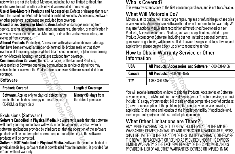 acts which are not the fault of Motorola, including but not limited to flood, fire, earthquake, tornado or other acts of God, are excluded from coverage.Use of Non-Motorola Products and Accessories. Defects or damage that result from the use of non-Motorola branded or certified Products, Accessories, Software or other peripheral equipment are excluded from coverage.Unauthorized Service or Modification. Defects or damages resulting from service, testing, adjustment, installation, maintenance, alteration, or modification in any way by someone other than Motorola, or its authorized service centers, are excluded from coverage.Altered Products. Products or Accessories with (a) serial numbers or date tags that have been removed, altered or obliterated; (b) broken seals or that show evidence of tampering; (c) mismatched board serial numbers; or (d) nonconforming or non-Motorola housings, or parts, are excluded from coverage.Communication Services. Defects, damages, or the failure of Products, Accessories or Software due to any communication service or signal you may subscribe to or use with the Products Accessories or Software is excluded from coverage.SoftwareExclusions (Software)Software Embodied in Physical Media. No warranty is made that the software will meet your requirements or will work in combination with any hardware or software applications provided by third parties, that the operation of the software products will be uninterrupted or error free, or that all defects in the software products will be corrected.Software NOT Embodied in Physical Media. Software that is not embodied in physical media (e.g. software that is downloaded from the Internet), is provided “as is” and without warranty.Products Covered Length of CoverageSoftware. Applies only to physical defects in the media that embodies the copy of the software (e.g. CD-ROM, or floppy disk).Ninety (90) days from the date of purchase.Who is Covered?This warranty extends only to the first consumer purchaser, and is not transferable.What Will Motorola Do?Motorola, at its option, will at no charge repair, replace or refund the purchase price of any Products, Accessories or Software that does not conform to this warranty. We may use functionally equivalent reconditioned/refurbished/pre-owned or new Products, Accessories or parts. No data, software or applications added to your Product, Accessory or Software, including but not limited to personal contacts, games and ringer tones, will be reinstalled. To avoid losing such data, software, and applications, please create a back up prior to requesting service.How to Obtain Warranty Service or Other InformationYou will receive instructions on how to ship the Products, Accessories or Software, at your expense, to a Motorola Authorized Repair Center. To obtain service, you must include: (a) a copy of your receipt, bill of sale or other comparable proof of purchase; (b) a written description of the problem; (c) the name of your service provider, if applicable; (d) the name and location of the installation facility (if applicable) and, most importantly; (e) your address and telephone number.What Other Limitations are There?ANY IMPLIED WARRANTIES, INCLUDING WITHOUT LIMITATION THE IMPLIED WARRANTIES OF MERCHANTABILITY AND FITNESS FOR A PARTICULAR PURPOSE, SHALL BE LIMITED TO THE DURATION OF THIS LIMITED WARRANTY, OTHERWISE THE REPAIR, REPLACEMENT, OR REFUND AS PROVIDED UNDER THIS EXPRESS LIMITED WARRANTY IS THE EXCLUSIVE REMEDY OF THE CONSUMER, AND IS PROVIDED IN LIEU OF ALL OTHER WARRANTIES, EXPRESS OR IMPLIED. IN NO USA All Products, Accessories, and Software: 1-800-331-6456Canada All Products: 1-800-461-4575TTY1-888-390-6456