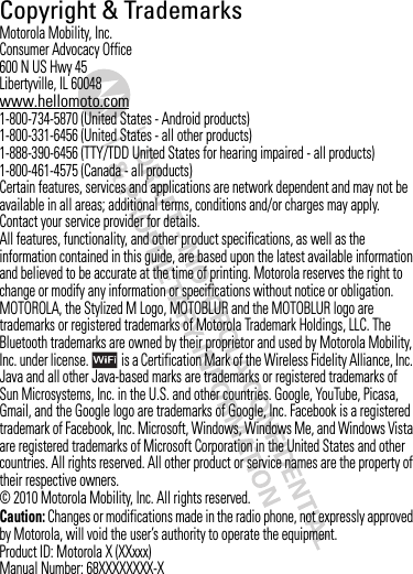 Copyright &amp; TrademarksMotorola Mobility, Inc.Consumer Advocacy Office600 N US Hwy 45Libertyville, IL 60048www.hellomoto.com1-800-734-5870 (United States - Android products)1-800-331-6456 (United States - all other products)1-888-390-6456 (TTY/TDD United States for hearing impaired - all products)1-800-461-4575 (Canada - all products)Certain features, services and applications are network dependent and may not be available in all areas; additional terms, conditions and/or charges may apply. Contact your service provider for details.All features, functionality, and other product specifications, as well as the information contained in this guide, are based upon the latest available information and believed to be accurate at the time of printing. Motorola reserves the right to change or modify any information or specifications without notice or obligation.MOTOROLA, the Stylized M Logo, MOTOBLUR and the MOTOBLUR logo are trademarks or registered trademarks of Motorola Trademark Holdings, LLC. The Bluetooth trademarks are owned by their proprietor and used by Motorola Mobility, Inc. under license.  is a Certification Mark of the Wireless Fidelity Alliance, Inc. Java and all other Java-based marks are trademarks or registered trademarks of Sun Microsystems, Inc. in the U.S. and other countries. Google, YouTube, Picasa, Gmail, and the Google logo are trademarks of Google, Inc. Facebook is a registered trademark of Facebook, Inc. Microsoft, Windows, Windows Me, and Windows Vista are registered trademarks of Microsoft Corporation in the United States and other countries. All rights reserved. All other product or service names are the property of their respective owners.© 2010 Motorola Mobility, Inc. All rights reserved.Caution: Changes or modifications made in the radio phone, not expressly approved by Motorola, will void the user’s authority to operate the equipment.Product ID: Motorola X (XXxxx)Manual Number: 68XXXXXXXX-X