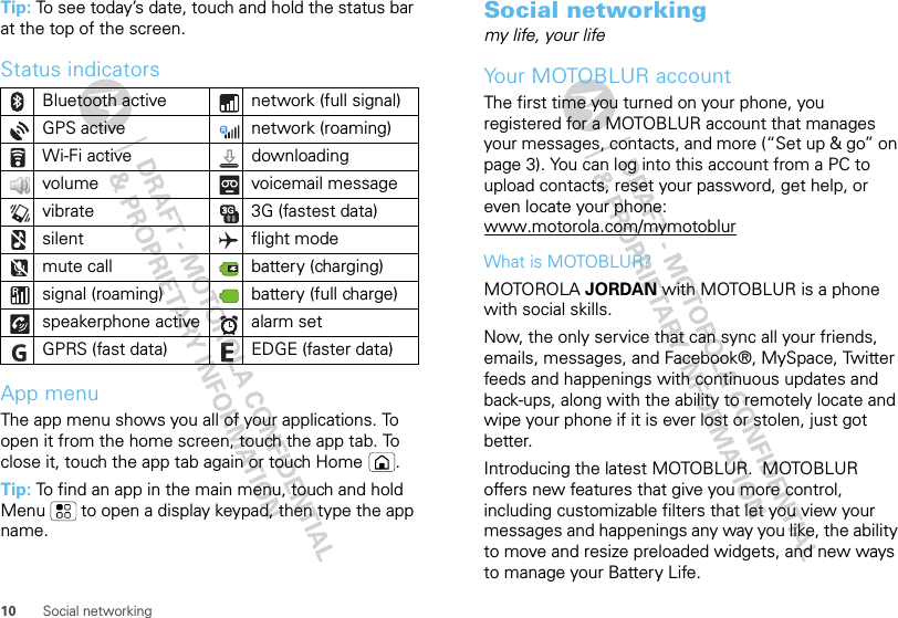10 Social networkingTip: To see today’s date, touch and hold the status bar at the top of the screen.Status indicatorsApp menuThe app menu shows you all of your applications. To open it from the home screen, touch the app tab. To close it, touch the app tab again or touch Home  .Tip: To find an app in the main menu, touch and hold Menu  to open a display keypad, then type the app name.Bluetooth active  network (full signal)GPS active network (roaming)Wi-Fi active downloading volume voicemail messagevibrate 3G (fastest data)silent flight modemute call battery (charging)signal (roaming) battery (full charge)speakerphone active alarm set GPRS (fast data) EDGE (faster data)Social networkingmy life, your lifeYour MOTOBLUR accountThe first time you turned on your phone, you registered for a MOTOBLUR account that manages your messages, contacts, and more (“Set up &amp; go” on page 3). You can log into this account from a PC to upload contacts, reset your password, get help, or even locate your phone: www.motorola.com/mymotoblurWhat is MOTOBLUR?MOTOROLA JORDAN with MOTOBLUR is a phone with social skills.Now, the only service that can sync all your friends, emails, messages, and Facebook®, MySpace, Twitter feeds and happenings with continuous updates and back-ups, along with the ability to remotely locate and wipe your phone if it is ever lost or stolen, just got better. Introducing the latest MOTOBLUR.  MOTOBLUR offers new features that give you more control, including customizable filters that let you view your messages and happenings any way you like, the ability to move and resize preloaded widgets, and new ways to manage your Battery Life.