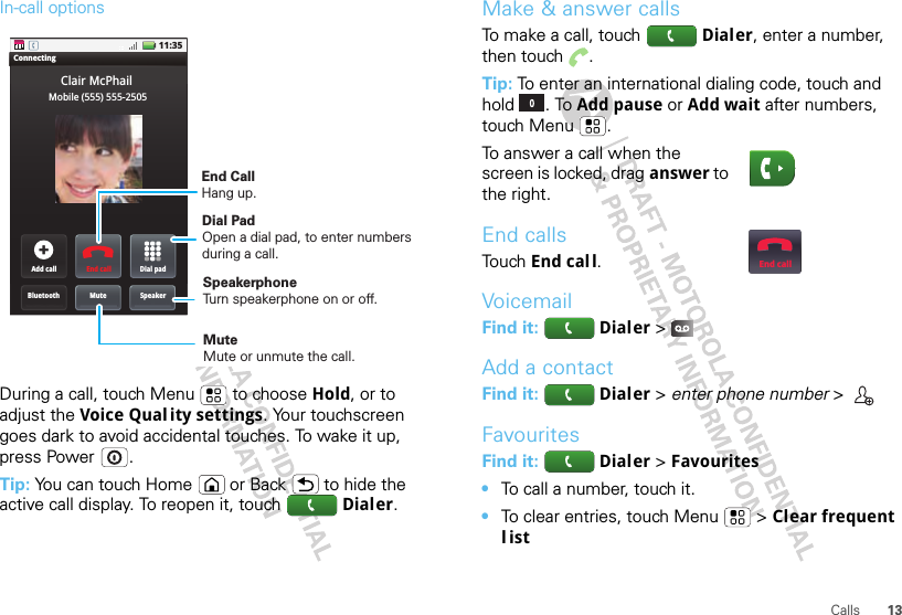 13CallsIn-call optionsDuring a call, touch Menu  to choose Hold, or to adjust the Voice Qual ity settings. Your touchscreen goes dark to avoid accidental touches. To wake it up, press Power .Tip: You can touch Home or Back  to hide the active call display. To reopen it, touch Dialer.11:35ConnectingAdd callBluetoothClair McPhailMuteDial padEnd callSpeakerMobile (555) 555-2505End CallHang up.Mute Mute or unmute the call.Dial Pad Open a dial pad, to enter numbers during a call.Speakerphone Turn speakerphone on or off.Make &amp; answer callsTo make a call, touch Dialer, enter a number, then touch .Tip: To enter an international dialing code, touch and hold . To Add pause or Add wait after numbers, touch Menu .To answer a call when the screen is locked, drag answer to the right.End callsTo u ch End call.VoicemailFind it:   Dialer &gt;Add a contactFind it:   Dialer &gt; enter phone number &gt; FavouritesFind it:   Dialer &gt;Favourites •To call a number, touch it.•To clear entries, touch Menu  &gt; Clear frequent listEnd call