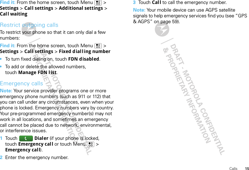 15CallsFind it: From the home screen, touch Menu &gt; Settings &gt; Call settings &gt; Additional settings &gt; Call waitingRestrict outgoing callsTo restrict your phone so that it can only dial a few numbers: Find it: From the home screen, touch Menu &gt; Settings &gt; Call settings &gt; Fixed diall ing number•To turn fixed dialing on, touch FDN disabled.•To add or delete the allowed numbers, touch Manage FDN list.Emergency callsNote: Your service provider programs one or more emergency phone numbers (such as 911 or 112) that you can call under any circumstances, even when your phone is locked. Emergency numbers vary by country. Your pre-programmed emergency number(s) may not work in all locations, and sometimes an emergency call cannot be placed due to network, environmental, or interference issues.  1To u ch Dialer (if your phone is locked, touch Emergency call or touch Menu  &gt; Emergency call).2Enter the emergency number.3To u ch Call to call the emergency number.Note: Your mobile device can use AGPS satellite signals to help emergency services find you (see “GPS &amp; AGPS” on page 59).