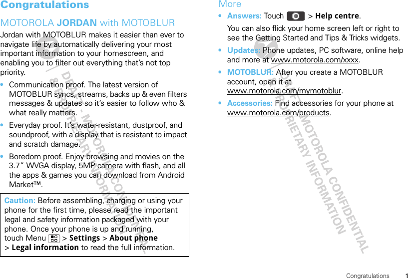 1CongratulationsCongratulationsMOTOROLA JORDAN with MOTOBLURJordan with MOTOBLUR makes it easier than ever to navigate life by automatically delivering your most important information to your homescreen, and enabling you to filter out everything that’s not top priority.•Communication proof. The latest version of MOTOBLUR syncs, streams, backs up &amp; even filters messages &amp; updates so it’s easier to follow who &amp; what really matters.•Everyday proof. It’s water-resistant, dustproof, and soundproof, with a display that is resistant to impact and scratch damage.•Boredom proof. Enjoy browsing and movies on the 3.7” WVGA display, 5MP camera with flash, and all the apps &amp; games you can download from Android Market™.Caution: Before assembling, charging or using your phone for the first time, please read the important legal and safety information packaged with your phone. Once your phone is up and running, touch Menu  &gt; Settings &gt; About phone &gt;Legal information to read the full information.More•Answers: Touch &gt; Help centre.You can also flick your home screen left or right to see the Getting Started and Tips &amp; Tricks widgets.•Updates: Phone updates, PC software, online help and more at www.motorola.com/xxxx.•MOTOBLUR: After you create a MOTOBLUR account, open it at www.motorola.com/mymotoblur.• Accessories: Find accessories for your phone at www.motorola.com/products.