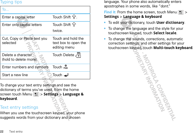 22 Text entryTyping tipsTo change your text entry settings and see the dictionary of terms you’ve used, from the home screen touch Menu  &gt; Settings &gt; Language &amp; keyboard.Text entry settingsWhen you use the touchscreen keypad, your phone suggests words from your dictionary and chosen To...Enter a capital letter Touch Shift .Enter only capital letters Touch Shifttwice.Cut, Copy or Paste text you selectedTouch and hold the text box to open the editing menuDelete a character(hold to delete more)To u ch  D e l e t eEnter numbers and symbols Touch Start a new line Touch DELx?123language. Your phone also automatically enters apostrophes in some words, like “dont.”Find it: From the home screen, touch Menu  &gt; Settings &gt; Language &amp; keyboard•To edit your dictionary, touch User dictionary.•To change the language and the style for your touchscreen keypad, touch Select locale.•To change the sounds, corrections, automatic correction settings, and other settings for your touchscreen keypad, touch Multi-touch keyboard.