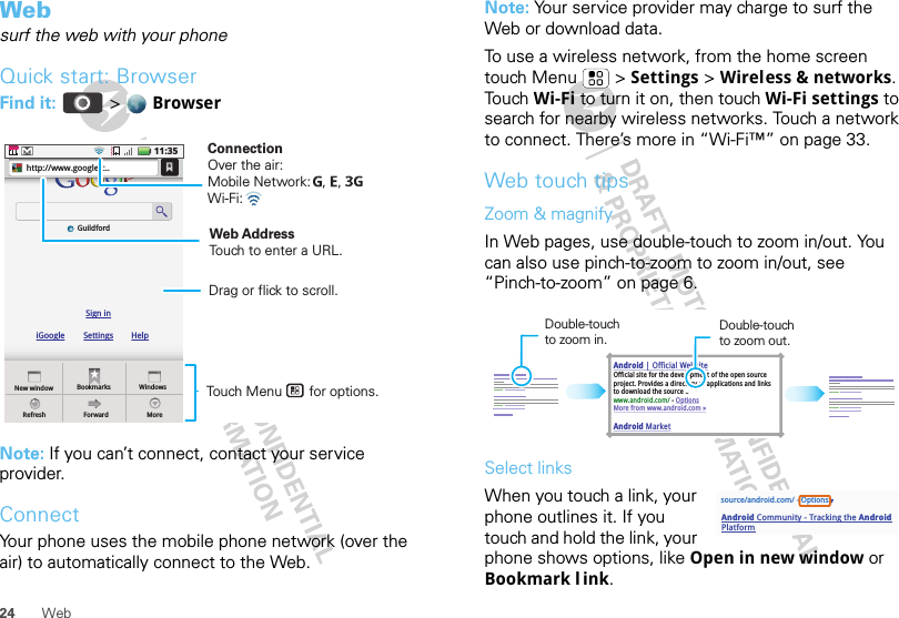 24 WebWebsurf the web with your phoneQuick start: BrowserFind it:  &gt;  BrowserNote: If you can’t connect, contact your service provider.ConnectYour phone uses the mobile phone network (over the air) to automatically connect to the Web.New windowiGoogleSign inGuildfordSettings HelpRefreshBookmarksForwardWindowsMorehttp://www.google.c..11:35Touch Menu       for options. Drag or flick to scroll.ConnectionOver the air:Mobile Network:   ,   , Wi-Fi: Web AddressTouch to enter a URL.Note: Your service provider may charge to surf the Web or download data. To use a wireless network, from the home screen touch Menu  &gt; Settings &gt; Wireless &amp; networks. To u ch  Wi-Fi to turn it on, then touch Wi-Fi settings to search for nearby wireless networks. Touch a network to connect. There’s more in “Wi-Fi™” on page 33.Web touch tipsZoom &amp; magnifyIn Web pages, use double-touch to zoom in/out. You can also use pinch-to-zoom to zoom in/out, see “Pinch-to-zoom” on page 6.Select linksWhen you touch a link, your phone outlines it. If you touch and hold the link, your phone shows options, like Open in new window or Bookmark l ink.Android | Official WebsiteOfficial site for the development of the open source project. Provides a directory of applications and links to download the source ..www.android.com/ - OptionsMore from www.android.com »Android MarketDouble-touch to zoom in.Double-touch to zoom out.source/android.com/ - OptionsAndroid Community - Tracking the Android Platform