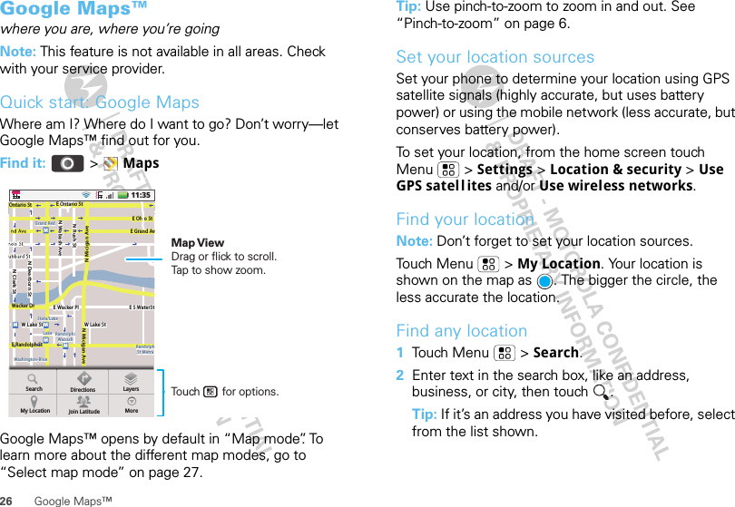 26 Google Maps™Google Maps™where you are, where you’re goingNote: This feature is not available in all areas. Check with your service provider.Quick start: Google MapsWhere am I? Where do I want to go? Don’t worry—let Google Maps™ find out for you.Find it:  &gt;MapsGoogle Maps™ opens by default in “Map mode”. To learn more about the different map modes, go to “Select map mode” on page 27.MessagingN Clark StWacker DrME Ohio StN Rush StN Wabash AveN Dearborn StE Grand AvN Micigan AveN Micigan AveW Lake St W Lake StE Wacker PlState/LakeGrand RedLakeRandolphSt MetraRandolph/WabashWashington-BlueE S WaterStMMMME Randolph StOntario St E Ontario St11:35SearchMy Location Join Latitude MoreDirections LayersTouch       for options.Map ViewDrag or flick to scroll.Tap to show zoom.Tip: Use pinch-to-zoom to zoom in and out. See “Pinch-to-zoom” on page 6.Set your location sourcesSet your phone to determine your location using GPS satellite signals (highly accurate, but uses battery power) or using the mobile network (less accurate, but conserves battery power).To set your location, from the home screen touch Menu  &gt; Settings &gt; Location &amp; security &gt; Use GPS satell ites and/or Use wireless networks.Find your locationNote: Don’t forget to set your location sources.Touch Menu  &gt; My Location. Your location is shown on the map as  . The bigger the circle, the less accurate the location.Find any location  1Touch Menu  &gt; Search.2Enter text in the search box, like an address, business, or city, then touch  .Tip: If it’s an address you have visited before, select from the list shown.