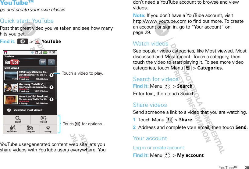 29YouTube™YouTube™go and create your own classicQuick start: YouTubePost that great video you’ve taken and see how many hits you get.Find it:   &gt; YouTubeYouTube user-generated content web site lets you share videos with YouTube users everywhere. You 11:35Incredible scenes at the end of …1 week ago     1,388,559 viewsYouTubeMost viewedViewed all most viewed2010 Indy 500 Mike Co...TMhttp://www.bbc.co.uk/eurovisio...1 week ago      3,269,520 viewsGermany “Satellite”, L…The outro song “Stalkin’ Your M…6 days ago     1,942,099 viewsAmerican Idol Freakout…SearchMy account Categories SettingsUpload01:2802:0704:26Touch a video to play.Touch       for options.don’t need a YouTube account to browse and view videos.Note: If you don’t have a YouTube account, visit http://www.youtube.com to find out more. To create an account or sign in, go to “Your account” on page 29.Watch videosSee popular video categories, like Most viewed, Most discussed and Most recent. Touch a category, then touch the video to start playing it. To see more video categories, touch Menu  &gt; Categories.Search for videosFind it: Menu  &gt; SearchEnter text, then touch Search.Share videosSend someone a link to a video that you are watching.  1Touch Menu  &gt; Share.2Address and complete your email, then touch Send.Your accountLog in or create accountFind it: Menu  &gt; My account