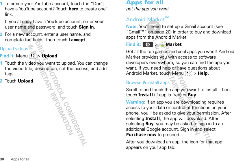 30 Apps for all  1To create your YouTube account, touch the “Don’t have a YouTube account? Touch here to create one” link.If you already have a YouTube account, enter your user name and password, and touch Sign in.2For a new account, enter a user name, and complete the fields, then touch I accept.Upload videosFind it: Menu  &gt; Upload  1Touch the video you want to upload. You can change the video title, description, set the access, and add tags.2Tou ch  Upload.Apps for allget the app you wantAndroid Market™Note: You’ll need to set up a Gmail account (see “Gmail™” on page 20) in order to buy and download apps from the Android Market.Find it:   &gt; MarketGet all the fun games and cool apps you want! Android Market provides you with access to software developers everywhere, so you can find the app you want. If you need help or have questions about Android Market, touch Menu  &gt; Help.Browse &amp; install appsScroll to and touch the app you want to install. Then, touch Install (if app is free) or Buy.Warning: If an app you are downloading requires access to your data or control of functions on your phone, you’ll be asked to give your permission. After selecting Instal l, the app will download. After selecting Buy, you may be asked to sign in to an additional Google account. Sign in and select Purchase now to proceed. After you download an app, the icon for that app appears on your app tab.