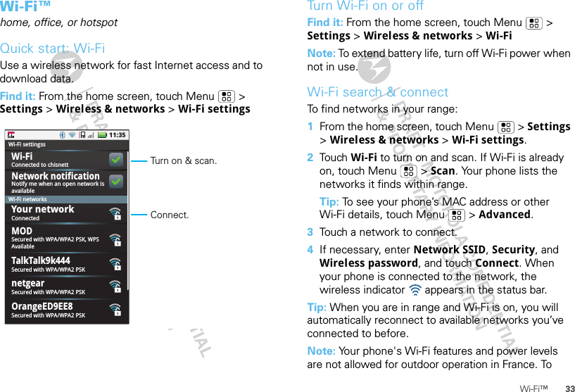 33Wi-Fi™Wi-Fi™home, office, or hotspotQuick start: Wi-FiUse a wireless network for fast Internet access and to download data.Find it: From the home screen, touch Menu  &gt; Settings &gt; Wireless &amp; networks &gt; Wi-Fi settings11:35Connected to chisnettNotify me when an open network isavailableWi-Fi settingssWi-Fi networksWi-FiTalkTalk9k444Network notificationConnectedSecured with WPA/WPA2 PSK, WPSAvailableSecured with WPA/WPA2 PSKnetgearSecured with WPA/WPA2 PSKMODOrangeED9EE8Secured with WPA/WPA2 PSKYour networkTurn on &amp; scan.Connect.Turn Wi-Fi on or offFind it: From the home screen, touch Menu  &gt; Settings &gt; Wireless &amp; networks &gt; Wi-FiNote: To extend battery life, turn off Wi-Fi power when not in use.Wi-Fi search &amp; connectTo find networks in your range:  1From the home screen, touch Menu  &gt; Settings &gt; Wireless &amp; networks &gt; Wi-Fi settings.2Tou ch  Wi-Fi to turn on and scan. If Wi-Fi is already on, touch Menu  &gt; Scan. Your phone lists the networks it finds within range.Tip: To see your phone’s MAC address or other Wi-Fi details, touch Menu  &gt; Advanced.3Touch a network to connect.4If necessary, enter Network SSID, Security, and Wireless password, and touch Connect. When your phone is connected to the network, the wireless indicator   appears in the status bar.Tip: When you are in range and Wi-Fi is on, you will automatically reconnect to available networks you’ve connected to before.Note: Your phone&apos;s Wi-Fi features and power levels are not allowed for outdoor operation in France. To 