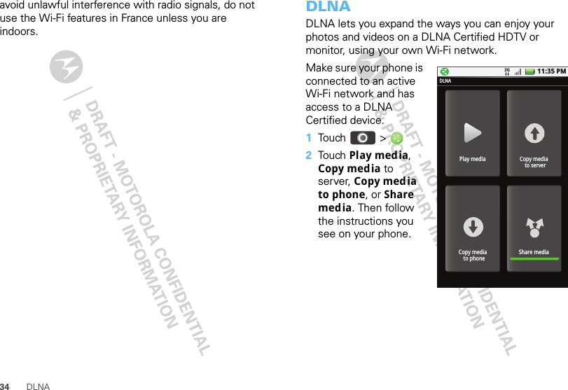 34 DLNAavoid unlawful interference with radio signals, do not use the Wi-Fi features in France unless you are indoors.DLNADLNA lets you expand the ways you can enjoy your photos and videos on a DLNA Certified HDTV or monitor, using your own Wi-Fi network. Make sure your phone is connected to an active Wi-Fi network and has access to a DLNA Certified device.  1Tou ch   &gt;2Tou ch  Play media, Copy media to server, Copy media to phone, or Share media. Then follow the instructions you see on your phone.11:35 PMPlay mediaDLNACopy media  to serverShare mediaCopy media  to phone