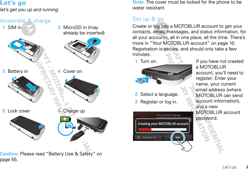 3Let’s goLet’s golet’s get you up and runningAssemble &amp; charge  Caution: Please read “Battery Use &amp; Safety” on page 55.1SIM in 2MicroSD in (may already be inserted)3Battery in 4Cover on5Lock cover 6Charge up3HNote: The cover must be locked for the phone to be water resistant.Set up &amp; goCreate or log into a MOTOBLUR account to get your contacts, email, messages, and status information, for all your accounts, all in one place, all the time. There’s more in “Your MOTOBLUR account” on page 10. Registration is secure, and should only take a few minutes:   1Turn on.2Select a language.3Register or log in.If you have not created a MOTOBLUR account, you’ll need to register: Enter your name, your current email address (where MOTOBLUR can send account information), and a new MOTOBLUR account password.Pleaeassesec choose a languageStartEmergency callPasswordCreating your MOTOBLUR account