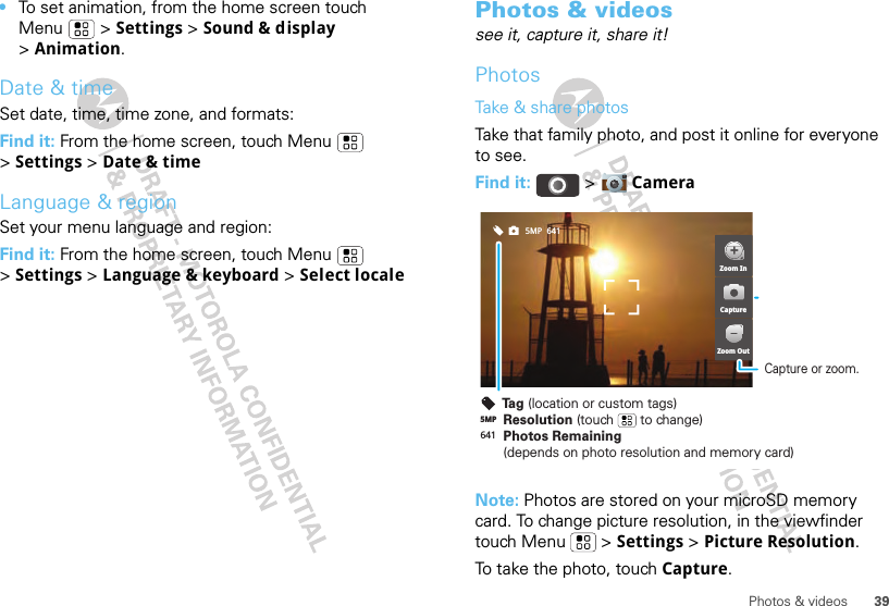 39Photos &amp; videos•To set animation, from the home screen touch Menu  &gt; Settings &gt; Sound &amp; display &gt;Animation.Date &amp; timeSet date, time, time zone, and formats:Find it: From the home screen, touch Menu  &gt;Settings &gt; Date &amp; timeLanguage &amp; regionSet your menu language and region:Find it: From the home screen, touch Menu  &gt;Settings &gt; Language &amp; keyboard &gt; Select localePhotos &amp; videossee it, capture it, share it!PhotosTake &amp; share photosTake that family photo, and post it online for everyone to see.Find it:   &gt; CameraNote: Photos are stored on your microSD memory card. To change picture resolution, in the viewfinder touch Menu  &gt; Settings &gt; Picture Resolution.To take the photo, touch Capture.6415MPCapture or zoom.641Resolution (touch       to change)5MPPhotos Remaining (depends on photo resolution and memory card)Tag (location or custom tags)Zoom InZoom OutCapture