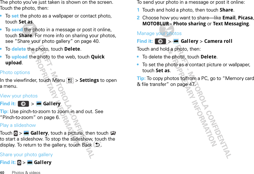 40 Photos &amp; videosThe photo you’ve just taken is shown on the screen. Touch the photo, then:•To set the photo as a wallpaper or contact photo, touch Set as.•To send the photo in a message or post it online, touch Share. For more info on sharing your photos, see “Share your photo gallery” on page 40.•To delete the photo, touch Delete.•To upload the photo to the web, touch Quick upload.Photo optionsIn the viewfinder, touch Menu  &gt; Settings to open a menu.View your photosFind it:   &gt; Gal l eryTip: Use pinch-to-zoom to zoom in and out. See “Pinch-to-zoom” on page 6.Play a slideshowTou ch  &gt;  Gal l ery, touch a picture, then touch  to start a slideshow. To stop the slideshow, touch the display. To return to the gallery, touch Back .Share your photo galleryFind it:   &gt;  Gal l eryTo send your photo in a message or post it online:  1Touch and hold a photo, then touch Share.2Choose how you want to share—like Email, Picasa, MOTOBLUR - Photo sharing or Text Messaging.Manage your photosFind it:   &gt; Gal l ery &gt; Camera rollTouch and hold a photo, then:•To delete the photo, touch Delete.•To set the photo as a contact picture or wallpaper, touch Set as.Tip: To copy photos to/from a PC, go to “Memory card &amp; file transfer” on page 47.