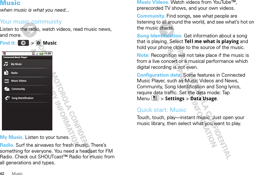 42 MusicMusicwhen music is what you need...Your music communityListen to the radio, watch videos, read music news, and more.Find it:  &gt;  MusicMy Music. Listen to your tunes.Radio. Surf the airwaves for fresh music. There’s something for everyone. You need a headset for FM Radio. Check out SHOUTcast™ Radio for music from all generations and types. 11:35My MusicConnected Music PlayerRadioMusic Videos CommunitySong IdentificationMusic Videos. Watch videos from YouTube™, prerecorded TV shows, and your own videos.Community. Find songs, see what people are listening to all around the world, and see what’s hot on the music charts.Song Identification. Get information about a song that is playing. Select Tell me what is playing and hold your phone close to the source of the music.Note: Recognition will not take place if the music is from a live concert or a musical performance which digital recording is not even.Configuration data. Some features in Connected Music Player, such as Music Videos and News, Community, Song Identification and Song lyrics, require data traffic. Set the data mode: Tap Menu &gt; Settings &gt; Data Usage.Quick start: MusicTouch, touch, play—instant music. Just open your music library, then select what you want to play.