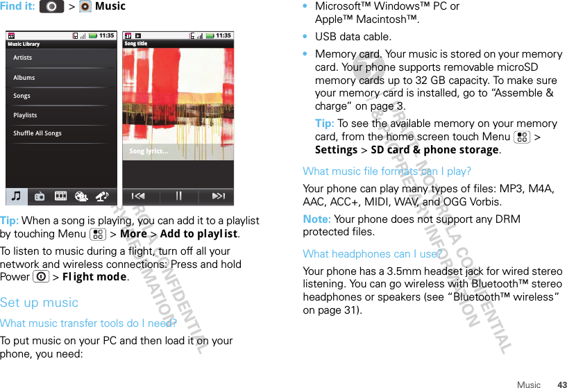 43MusicFind it:  &gt;  MusicTip: When a song is playing, you can add it to a playlist by touching Menu  &gt; More &gt; Add to playl ist.To listen to music during a flight, turn off all your network and wireless connections: Press and hold Power  &gt; Fl ight mode.Set up musicWhat music transfer tools do I need?To put music on your PC and then load it on your phone, you need:11:35Song titleSSoSoSoSoSongngngngngttttt tititititititlleleleleleSong title Song lyrics...11:35Music LibraryArtistsAlbumsSongsPlaylistsShuffle All Songs•Microsoft™ Windows™ PC or Apple™ Macintosh™.•USB data cable.•Memory card. Your music is stored on your memory card. Your phone supports removable microSD memory cards up to 32 GB capacity. To make sure your memory card is installed, go to “Assemble &amp; charge” on page 3.Tip: To see the available memory on your memory card, from the home screen touch Menu  &gt; Settings &gt; SD card &amp; phone storage.What music file formats can I play?Your phone can play many types of files: MP3, M4A, AAC, ACC+, MIDI, WAV, and OGG Vorbis.Note: Your phone does not support any DRM protected files.What headphones can I use?Your phone has a 3.5mm headset jack for wired stereo listening. You can go wireless with Bluetooth™ stereo headphones or speakers (see “Bluetooth™ wireless” on page 31).