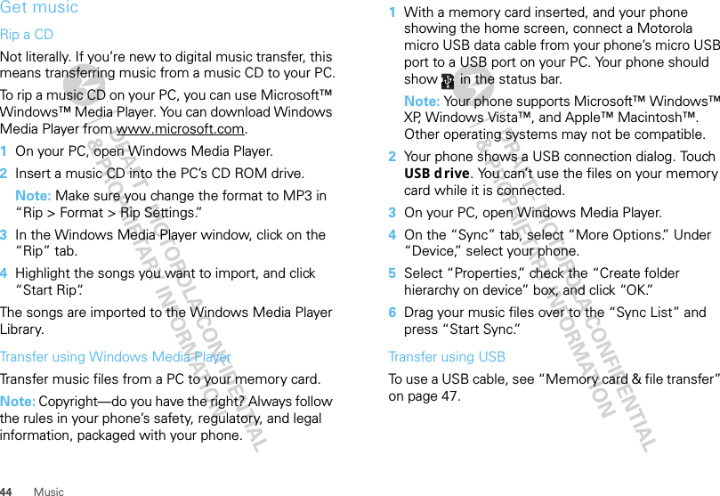 44 MusicGet musicRip a CDNot literally. If you’re new to digital music transfer, this means transferring music from a music CD to your PC.To rip a music CD on your PC, you can use Microsoft™ Windows™ Media Player. You can download Windows Media Player from www.microsoft.com.  1On your PC, open Windows Media Player.2Insert a music CD into the PC’s CD ROM drive.Note: Make sure you change the format to MP3 in “Rip &gt; Format &gt; Rip Settings.”3In the Windows Media Player window, click on the “Rip” tab.4Highlight the songs you want to import, and click “Start Rip“.The songs are imported to the Windows Media Player Library.Transfer using Windows Media PlayerTransfer music files from a PC to your memory card. Note: Copyright—do you have the right? Always follow the rules in your phone’s safety, regulatory, and legal information, packaged with your phone.  1With a memory card inserted, and your phone showing the home screen, connect a Motorola micro USB data cable from your phone’s micro USB port to a USB port on your PC. Your phone should show   in the status bar.Note: Your phone supports Microsoft™ Windows™ XP, Windows Vista™, and Apple™ Macintosh™. Other operating systems may not be compatible.2Your phone shows a USB connection dialog. Touch USB d rive. You can’t use the files on your memory card while it is connected.3On your PC, open Windows Media Player.4On the “Sync” tab, select “More Options.” Under “Device,” select your phone.5Select “Properties,” check the “Create folder hierarchy on device” box, and click “OK.”6Drag your music files over to the “Sync List” and press “Start Sync.”Transfer using USBTo use a USB cable, see “Memory card &amp; file transfer” on page 47.