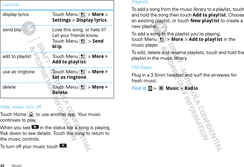 46 MusicHide, wake, turn offTouch Home  to use another app. Your music continues to play.When you see   in the status bar a song is playing, flick down to see details. Touch the song to return to the music controls.To turn off your music touch .display lyrics Touch Menu  &gt; More &gt; Settings &gt; Display lyrics.send blip Love this song, or hate it? Let your friends know. Touch Menu  &gt; Send bl ip.add to playlist Touch Menu  &gt; More &gt; Add to playl ist.use as ringtone Touch Menu  &gt; More &gt; Set as ringtone.delete Touch Menu  &gt; More &gt; Delete.controls PlaylistsTo add a song from the music library to a playlist, touch and hold the song then touch Add to playl ist. Choose an existing playlist, or touch New playl ist to create a new playlist.To add a song to the playlist you&apos;re playing, touch Menu  &gt; More &gt; Add to playl ist in the music player.To edit, delete and rename playlists, touch and hold the playlist in the music library.FM RadioPlug in a 3.5mm headset and surf the airwaves for fresh music.Find it:  &gt;  Music &gt; Radio