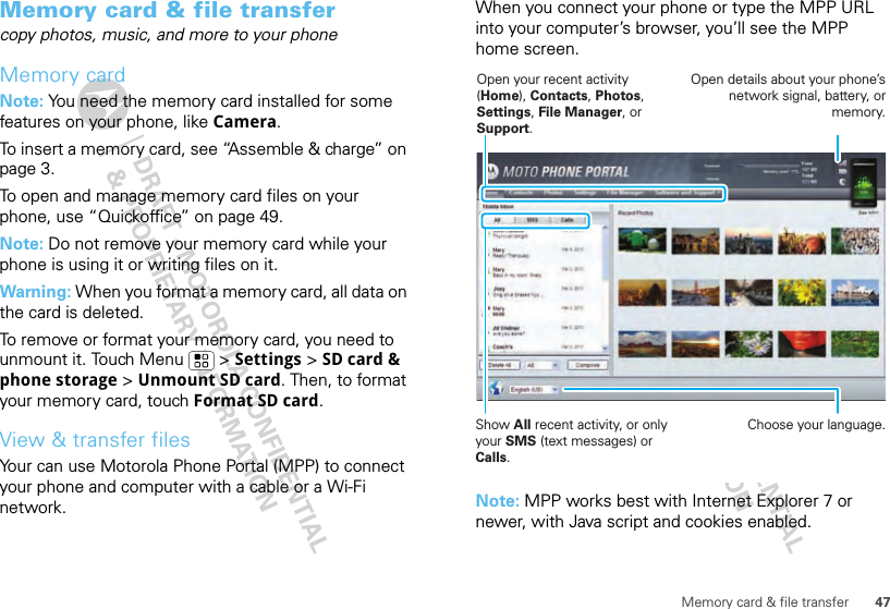 47Memory card &amp; file transferMemory card &amp; file transfercopy photos, music, and more to your phoneMemory cardNote: You need the memory card installed for some features on your phone, like Camera.To insert a memory card, see “Assemble &amp; charge” on page 3.To open and manage memory card files on your phone, use “Quickoffice” on page 49.Note: Do not remove your memory card while your phone is using it or writing files on it.Warning: When you format a memory card, all data on the card is deleted.To remove or format your memory card, you need to unmount it. Touch Menu  &gt; Settings &gt; SD card &amp; phone storage &gt; Unmount SD card. Then, to format your memory card, touch Format SD card.View &amp; transfer filesYour can use Motorola Phone Portal (MPP) to connect your phone and computer with a cable or a Wi-Fi network.When you connect your phone or type the MPP URL into your computer’s browser, you’ll see the MPP home screen.Note: MPP works best with Internet Explorer 7 or newer, with Java script and cookies enabled.Show All recent activity, or only your SMS (text messages) or Calls.Open your recent activity (Home), Contacts, Photos, Settings, File Manager, or Support.Choose your language.Open details about your phone’s network signal, battery, or memory.