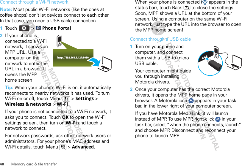 48 Memory card &amp; file transferConnect through a Wi-Fi networkNote: Most public Wi-Fi networks (like the ones at coffee shops) don’t let devices connect to each other. In that case, you need a USB cable connection.  1Touch &gt; Phone Portal2If your phone is connected to a W-Fi network, it shows an MPP URL. Use a computer on the network to enter the URL in a browser. It opens the MPP home screen!Tip: When your phone’s Wi-Fi is on, it automatically reconnects to nearby networks it has used. To turn Wi-Fi on or off, touch Menu  &gt; Settings &gt; Wireless &amp; networks &gt; Wi-FiIf your phone is not connected to a Wi-Fi network, it asks you to connect. Touch OK to open the Wi-Fi settings screen, then turn on Wi-Fi and touch a network to connect.For network passwords, ask other network users or administrators. For your phone’s MAC address and Wi-Fi details, touch Menu  &gt; Advanced.http://192.168.1.127:8080When your phone is connected (  appears in the status bar), touch Back  to close the settings. Soon, MPP shows a URL at the bottom of your screen. Using a computer on the same Wi-Fi network, just type the URL into the browser to open the MPP home screen!Connect through a USB cable  1Turn on your phone and computer, and connect them with a USB-to-micro USB cable.Your computer might guide you through installing Motorola drivers.2Once your computer has the correct Motorola drivers, it opens the MPP home page in your browser. A Motorola icon   appears in your task bar, in the lower right of your computer screen.If you have Motorola MediaLink, it will launch instead of MPP. To use MPP, right-click   in your task bar, select “when the phone connects, launch,” and choose MPP. Disconnect and reconnect your phone to launch MPP.