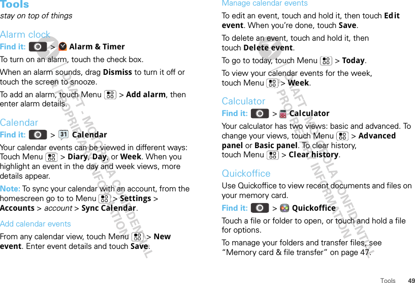 49ToolsToolsstay on top of thingsAlarm clockFind it:   &gt;  Alarm &amp; TimerTo turn on an alarm, touch the check box.When an alarm sounds, drag Dismiss to turn it off or touch the screen to snooze.To add an alarm, touch Menu  &gt; Add alarm, then enter alarm details.CalendarFind it:   &gt;  CalendarYour calendar events can be viewed in different ways: Touch Menu  &gt; Diary, Day, or Week. When you highlight an event in the day and week views, more details appear.Note: To sync your calendar with an account, from the homescreen go to to Menu  &gt; Settings &gt; Accounts &gt; account &gt; Sync Calendar.Add calendar eventsFrom any calendar view, touch Menu  &gt; New event. Enter event details and touch Save.Manage calendar eventsTo edit an event, touch and hold it, then touch Edit event. When you’re done, touch Save.To delete an event, touch and hold it, then touch Delete event.To go to today, touch Menu  &gt; Today.To view your calendar events for the week, touch Menu  &gt; Week.CalculatorFind it:   &gt;  CalculatorYour calculator has two views: basic and advanced. To change your views, touch Menu  &gt; Advanced panel or Basic panel. To clear history, touch Menu  &gt; Clear history.QuickofficeUse Quickoffice to view recent documents and files on your memory card.Find it:   &gt;  QuickofficeTouch a file or folder to open, or touch and hold a file for options.To manage your folders and transfer files, see “Memory card &amp; file transfer” on page 47.