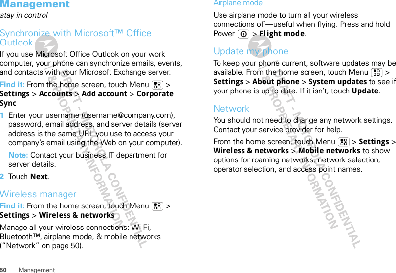 50 ManagementManagementstay in controlSynchronize with Microsoft™ Office OutlookIf you use Microsoft Office Outlook on your work computer, your phone can synchronize emails, events, and contacts with your Microsoft Exchange server.Find it: From the home screen, touch Menu  &gt; Settings &gt; Accounts &gt; Add account &gt; Corporate Sync  1Enter your username (username@company.com), password, email address, and server details (server address is the same URL you use to access your company’s email using the Web on your computer).Note: Contact your business IT department for server details.2Tou ch  Next.Wireless managerFind it: From the home screen, touch Menu  &gt; Settings &gt; Wireless &amp; networksManage all your wireless connections: Wi-Fi, Bluetooth™, airplane mode, &amp; mobile networks (“Network” on page 50).Airplane modeUse airplane mode to turn all your wireless connections off—useful when flying. Press and hold Power  &gt; Fl ight mode.Update my phoneTo keep your phone current, software updates may be available. From the home screen, touch Menu  &gt; Settings &gt; About phone &gt; System updates to see if your phone is up to date. If it isn’t, touch Update.NetworkYou should not need to change any network settings. Contact your service provider for help.From the home screen, touch Menu  &gt; Settings &gt; Wireless &amp; networks &gt; Mobile networks to show options for roaming networks, network selection, operator selection, and access point names.