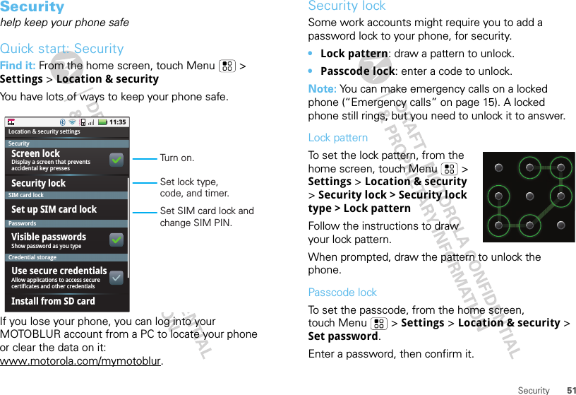 51SecuritySecurityhelp keep your phone safeQuick start: SecurityFind it: From the home screen, touch Menu  &gt; Settings &gt; Location &amp; securityYou have lots of ways to keep your phone safe.If you lose your phone, you can log into your MOTOBLUR account from a PC to locate your phone or clear the data on it: www.motorola.com/mymotoblur.11:35Display a screen that preventsaccidental key pressesLocation &amp; security settingsSecuritySIM card lockPasswordsCredential storageScreen lockSecurity lockSet up SIM card lockVisible passwordsShow password as you typeUse secure credentialsAllow applications to access securecertificates and other credentialsInstall from SD cardSet SIM card lock and change SIM PIN.Set lock type, code, and timer.Turn on.Security lockSome work accounts might require you to add a password lock to your phone, for security.•Lock pattern: draw a pattern to unlock.•Passcode lock: enter a code to unlock.Note: You can make emergency calls on a locked phone (“Emergency calls” on page 15). A locked phone still rings, but you need to unlock it to answer.Lock patternTo set the lock pattern, from the home screen, touch Menu  &gt; Settings &gt; Location &amp; security &gt; Security lock &gt; Security lock type &gt; Lock patternFollow the instructions to draw your lock pattern. When prompted, draw the pattern to unlock the phone.Passcode lockTo set the passcode, from the home screen, touch Menu  &gt; Settings &gt; Location &amp; security &gt; Set password.Enter a password, then confirm it.