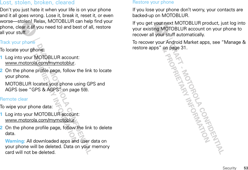 53SecurityLost, stolen, broken, clearedDon&apos;t you just hate it when your life is on your phone and it all goes wrong. Lose it, break it, reset it, or even worse—stolen! Relax, MOTOBLUR can help find your phone, clear it (if you need to) and best of all, restore all your stuff. Track your phoneTo locate your phone:   1Log into your MOTOBLUR account: www.motorola.com/mymotoblur.2On the phone profile page, follow the link to locate your phone.MOTOBLUR locates your phone using GPS and AGPS (see “GPS &amp; AGPS” on page 59).Remote clearTo wipe your phone data:  1Log into your MOTOBLUR account: www.motorola.com/mymotoblur.2On the phone profile page, follow the link to delete data.Warning: All downloaded apps and user data on your phone will be deleted. Data on your memory card will not be deleted.Restore your phoneIf you lose your phone don’t worry, your contacts are backed-up on MOTOBLUR.If you get your next MOTOBLUR product, just log into your existing MOTOBLUR account on your phone to recover all your stuff automatically.To recover your Android Market apps, see “Manage &amp; restore apps” on page 31.