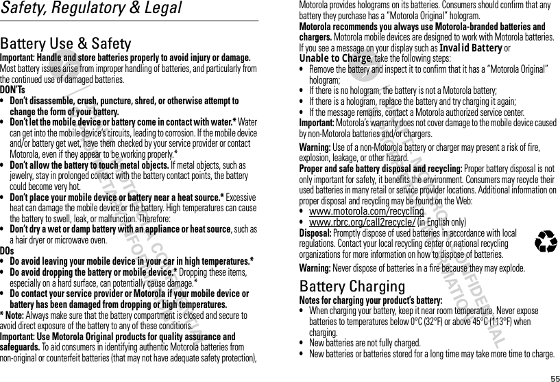 55Safety, Regulatory &amp; LegalBattery Use &amp; SafetyBattery  Use &amp; Safet yImportant: Handle and store batteries properly to avoid injury or damage. Most battery issues arise from improper handling of batteries, and particularly from the continued use of damaged batteries.DON’Ts• Don’t disassemble, crush, puncture, shred, or otherwise attempt to change the form of your battery.• Don’t let the mobile device or battery come in contact with water.* Water can get into the mobile device’s circuits, leading to corrosion. If the mobile device and/or battery get wet, have them checked by your service provider or contact Motorola, even if they appear to be working properly.*• Don’t allow the battery to touch metal objects. If metal objects, such as jewelry, stay in prolonged contact with the battery contact points, the battery could become very hot.• Don’t place your mobile device or battery near a heat source.* Excessive heat can damage the mobile device or the battery. High temperatures can cause the battery to swell, leak, or malfunction. Therefore:• Don’t dry a wet or damp battery with an appliance or heat source, such as a hair dryer or microwave oven.DOs• Do avoid leaving your mobile device in your car in high temperatures.*• Do avoid dropping the battery or mobile device.* Dropping these items, especially on a hard surface, can potentially cause damage.*• Do contact your service provider or Motorola if your mobile device or battery has been damaged from dropping or high temperatures.* Note: Always make sure that the battery compartment is closed and secure to avoid direct exposure of the battery to any of these conditions.Important: Use Motorola Original products for quality assurance and safeguards. To aid consumers in identifying authentic Motorola batteries from non-original or counterfeit batteries (that may not have adequate safety protection), Motorola provides holograms on its batteries. Consumers should confirm that any battery they purchase has a “Motorola Original” hologram.Motorola recommends you always use Motorola-branded batteries and chargers. Motorola mobile devices are designed to work with Motorola batteries. If you see a message on your display such as Inval id Battery or Unable to Charge, take the following steps:•Remove the battery and inspect it to confirm that it has a “Motorola Original” hologram;•If there is no hologram, the battery is not a Motorola battery;•If there is a hologram, replace the battery and try charging it again;•If the message remains, contact a Motorola authorized service center.Important: Motorola’s warranty does not cover damage to the mobile device caused by non-Motorola batteries and/or chargers.Warning: Use of a non-Motorola battery or charger may present a risk of fire, explosion, leakage, or other hazard.Proper and safe battery disposal and recycling: Proper battery disposal is not only important for safety, it benefits the environment. Consumers may recycle their used batteries in many retail or service provider locations. Additional information on proper disposal and recycling may be found on the Web:•www.motorola.com/recycling•www.rbrc.org/call2recycle/ (in English only)Disposal: Promptly dispose of used batteries in accordance with local regulations. Contact your local recycling center or national recycling organizations for more information on how to dispose of batteries.Warning: Never dispose of batteries in a fire because they may explode.Battery ChargingBattery  ChargingNotes for charging your product’s battery:•When charging your battery, keep it near room temperature. Never expose batteries to temperatures below 0°C (32°F) or above 45°C (113°F) when charging.•New batteries are not fully charged.•New batteries or batteries stored for a long time may take more time to charge.032375o