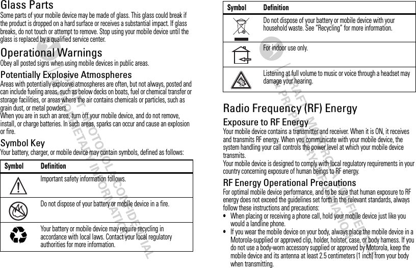 Glass PartsSome parts of your mobile device may be made of glass. This glass could break if the product is dropped on a hard surface or receives a substantial impact. If glass breaks, do not touch or attempt to remove. Stop using your mobile device until the glass is replaced by a qualified service center.Operational WarningsObey all posted signs when using mobile devices in public areas.Potentially Explosive AtmospheresAreas with potentially explosive atmospheres are often, but not always, posted and can include fueling areas, such as below decks on boats, fuel or chemical transfer or storage facilities, or areas where the air contains chemicals or particles, such as grain dust, or metal powders.When you are in such an area, turn off your mobile device, and do not remove, install, or charge batteries. In such areas, sparks can occur and cause an explosion or fire.Symbol KeyYour battery, charger, or mobile device may contain symbols, defined as follows:Symbol DefinitionImportant safety information follows.Do not dispose of your battery or mobile device in a fire.Your battery or mobile device may require recycling in accordance with local laws. Contact your local regulatory authorities for more information.032374o032376o032375oRadio Frequency (RF) EnergyExposure to RF EnergyYour mobile device contains a transmitter and receiver. When it is ON, it receives and transmits RF energy. When you communicate with your mobile device, the system handling your call controls the power level at which your mobile device transmits.Your mobile device is designed to comply with local regulatory requirements in your country concerning exposure of human beings to RF energy.RF Energy Operational PrecautionsFor optimal mobile device performance, and to be sure that human exposure to RF energy does not exceed the guidelines set forth in the relevant standards, always follow these instructions and precautions:•When placing or receiving a phone call, hold your mobile device just like you would a landline phone.•If you wear the mobile device on your body, always place the mobile device in a Motorola-supplied or approved clip, holder, holster, case, or body harness. If you do not use a body-worn accessory supplied or approved by Motorola, keep the mobile device and its antenna at least 2.5 centimeters (1 inch) from your body when transmitting.Do not dispose of your battery or mobile device with your household waste. See “Recycling” for more information.For indoor use only.Listening at full volume to music or voice through a headset may damage your hearing.Symbol Definition
