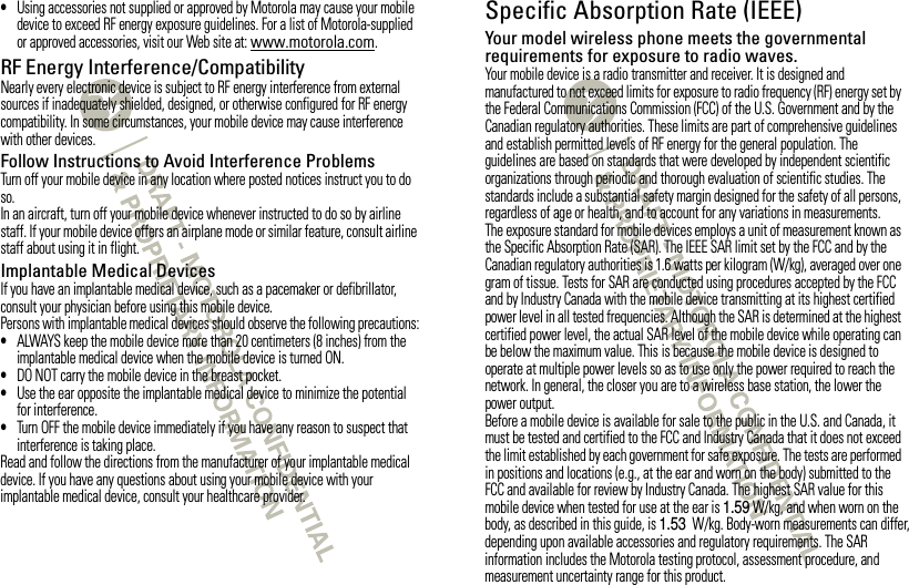 •Using accessories not supplied or approved by Motorola may cause your mobile device to exceed RF energy exposure guidelines. For a list of Motorola-supplied or approved accessories, visit our Web site at: www.motorola.com.RF Energy Interference/CompatibilityNearly every electronic device is subject to RF energy interference from external sources if inadequately shielded, designed, or otherwise configured for RF energy compatibility. In some circumstances, your mobile device may cause interference with other devices.Follow Instructions to Avoid Interference ProblemsTurn off your mobile device in any location where posted notices instruct you to do so.In an aircraft, turn off your mobile device whenever instructed to do so by airline staff. If your mobile device offers an airplane mode or similar feature, consult airline staff about using it in flight.Implantable Medical DevicesIf you have an implantable medical device, such as a pacemaker or defibrillator, consult your physician before using this mobile device.Persons with implantable medical devices should observe the following precautions:•ALWAYS keep the mobile device more than 20 centimeters (8 inches) from the implantable medical device when the mobile device is turned ON.•DO NOT carry the mobile device in the breast pocket.•Use the ear opposite the implantable medical device to minimize the potential for interference.•Turn OFF the mobile device immediately if you have any reason to suspect that interference is taking place.Read and follow the directions from the manufacturer of your implantable medical device. If you have any questions about using your mobile device with your implantable medical device, consult your healthcare provider.Specific Absorption Rate (IEEE)SAR (IEEE)Your model wireless phone meets the governmental requirements for exposure to radio waves.Your mobile device is a radio transmitter and receiver. It is designed and manufactured to not exceed limits for exposure to radio frequency (RF) energy set by the Federal Communications Commission (FCC) of the U.S. Government and by the Canadian regulatory authorities. These limits are part of comprehensive guidelines and establish permitted levels of RF energy for the general population. The guidelines are based on standards that were developed by independent scientific organizations through periodic and thorough evaluation of scientific studies. The standards include a substantial safety margin designed for the safety of all persons, regardless of age or health, and to account for any variations in measurements.The exposure standard for mobile devices employs a unit of measurement known as the Specific Absorption Rate (SAR). The IEEE SAR limit set by the FCC and by the Canadian regulatory authorities is 1.6 watts per kilogram (W/kg), averaged over one gram of tissue. Tests for SAR are conducted using procedures accepted by the FCC and by Industry Canada with the mobile device transmitting at its highest certified power level in all tested frequencies. Although the SAR is determined at the highest certified power level, the actual SAR level of the mobile device while operating can be below the maximum value. This is because the mobile device is designed to operate at multiple power levels so as to use only the power required to reach the network. In general, the closer you are to a wireless base station, the lower the power output.Before a mobile device is available for sale to the public in the U.S. and Canada, it must be tested and certified to the FCC and Industry Canada that it does not exceed the limit established by each government for safe exposure. The tests are performed in positions and locations (e.g., at the ear and worn on the body) submitted to the FCC and available for review by Industry Canada. The highest SAR value for this mobile device when tested for use at the ear is 1.59 W/kg, and when worn on the body, as described in this guide, is 1.53 W/kg. Body-worn measurements can differ, depending upon available accessories and regulatory requirements. The SAR information includes the Motorola testing protocol, assessment procedure, and measurement uncertainty range for this product.