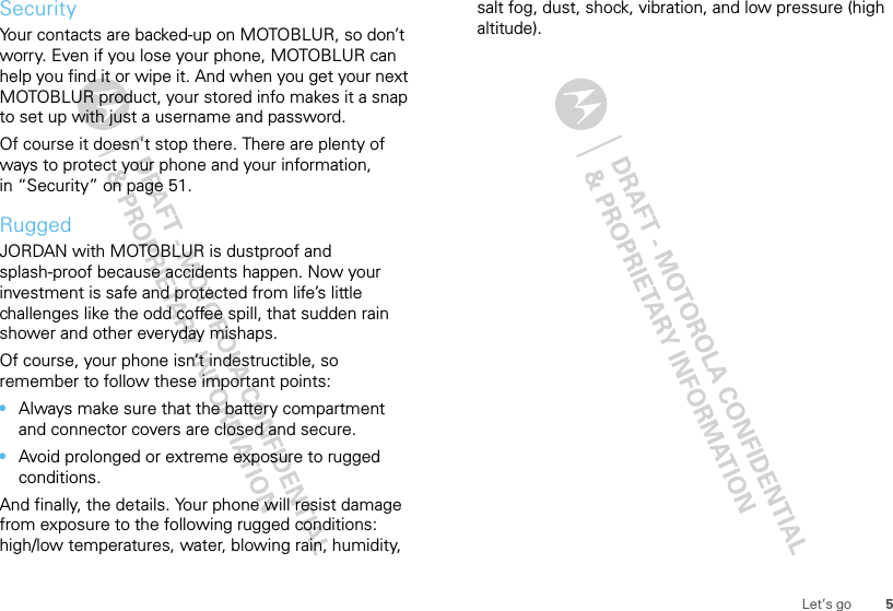 5Let’s goSecurityYour contacts are backed-up on MOTOBLUR, so don’t worry. Even if you lose your phone, MOTOBLUR can help you find it or wipe it. And when you get your next MOTOBLUR product, your stored info makes it a snap to set up with just a username and password.Of course it doesn&apos;t stop there. There are plenty of ways to protect your phone and your information, in “Security” on page 51.RuggedJORDAN with MOTOBLUR is dustproof and splash-proof because accidents happen. Now your investment is safe and protected from life’s little challenges like the odd coffee spill, that sudden rain shower and other everyday mishaps.Of course, your phone isn’t indestructible, so remember to follow these important points:•Always make sure that the battery compartment and connector covers are closed and secure.•Avoid prolonged or extreme exposure to rugged conditions.And finally, the details. Your phone will resist damage from exposure to the following rugged conditions: high/low temperatures, water, blowing rain, humidity, salt fog, dust, shock, vibration, and low pressure (high altitude).