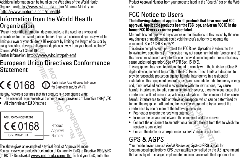 Additional Information can be found on the Web sites of the World Health Organization (http://www.who.int/emf) or Motorola Mobility, Inc. (http://www.motorola.com/rfhealth).Information from the World Health OrganizationWHO Informat ion“Present scientific information does not indicate the need for any special precautions for the use of mobile phones. If you are concerned, you may want to limit your own or your children’s RF exposure by limiting the length of calls or by using handsfree devices to keep mobile phones away from your head and body.”Source: WHO Fact Sheet 193Further information: http://www.who.int/peh-emfEuropean Union Directives Conformance StatementHereby, Motorola declares that this product is in compliance with:•The essential requirements and other relevant provisions of Directive 1999/5/EC•All other relevant EU DirectivesThe above gives an example of a typical Product Approval Number.You can view your product’s Declaration of Conformity (DoC) to Directive 1999/5/EC (to R&amp;TTE Directive) at www.motorola.com/rtte. To find your DoC, enter the 0168 [Only Indoor Use Allowed In Francefor Bluetooth and/or Wi-Fi]0168 Product Approval NumberProduct Approval Number from your product’s label in the “Search” bar on the Web site.FCC Notice to UsersFCC NoticeThe following statement applies to all products that have received FCC approval. Applicable products bear the FCC logo, and/or an FCC ID in the format FCC ID:xxxxxx on the product label.Motorola has not approved any changes or modifications to this device by the user. Any changes or modifications could void the user’s authority to operate the equipment. See 47 CFR Sec. 15.21.This device complies with part 15 of the FCC Rules. Operation is subject to the following two conditions: (1) This device may not cause harmful interference, and (2) this device must accept any interference received, including interference that may cause undesired operation. See 47 CFR Sec. 15.19(3).This equipment has been tested and found to comply with the limits for a Class B digital device, pursuant to part 15 of the FCC Rules. These limits are designed to provide reasonable protection against harmful interference in a residential installation. This equipment generates, uses and can radiate radio frequency energy and, if not installed and used in accordance with the instructions, may cause harmful interference to radio communications. However, there is no guarantee that interference will not occur in a particular installation. If this equipment does cause harmful interference to radio or television reception, which can be determined by turning the equipment off and on, the user is encouraged to try to correct the interference by one or more of the following measures:•Reorient or relocate the receiving antenna.•Increase the separation between the equipment and the receiver.•Connect the equipment to an outlet on a circuit different from that to which the receiver is connected.•Consult the dealer or an experienced radio/TV technician for help.GPS &amp; AGPSGPS &amp; AGPSYour mobile device can use Global Positioning System (GPS) signals for location-based applications. GPS uses satellites controlled by the U.S. government that are subject to changes implemented in accordance with the Department of 