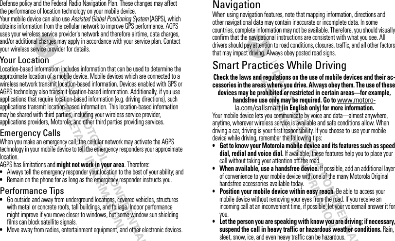 Defense policy and the Federal Radio Navigation Plan. These changes may affect the performance of location technology on your mobile device.Your mobile device can also use Assisted Global Positioning System (AGPS), which obtains information from the cellular network to improve GPS performance. AGPS uses your wireless service provider&apos;s network and therefore airtime, data charges, and/or additional charges may apply in accordance with your service plan. Contact your wireless service provider for details.Your LocationLocation-based information includes information that can be used to determine the approximate location of a mobile device. Mobile devices which are connected to a wireless network transmit location-based information. Devices enabled with GPS or AGPS technology also transmit location-based information. Additionally, if you use applications that require location-based information (e.g. driving directions), such applications transmit location-based information. This location-based information may be shared with third parties, including your wireless service provider, applications providers, Motorola, and other third parties providing services.Emergency CallsWhen you make an emergency call, the cellular network may activate the AGPS technology in your mobile device to tell the emergency responders your approximate location.AGPS has limitations and might not work in your area. Therefore:•Always tell the emergency responder your location to the best of your ability; and•Remain on the phone for as long as the emergency responder instructs you.Performance Tips•Go outside and away from underground locations, covered vehicles, structures with metal or concrete roofs, tall buildings, and foliage. Indoor performance might improve if you move closer to windows, but some window sun shielding films can block satellite signals.•Move away from radios, entertainment equipment, and other electronic devices.NavigationNavigationWhen using navigation features, note that mapping information, directions and other navigational data may contain inaccurate or incomplete data. In some countries, complete information may not be available. Therefore, you should visually confirm that the navigational instructions are consistent with what you see. All drivers should pay attention to road conditions, closures, traffic, and all other factors that may impact driving. Always obey posted road signs.Smart Practices While DrivingDriving SafetyCheck the laws and regulations on the use of mobile devices and their ac-cessories in the areas where you drive. Always obey them. The use of these devices may be prohibited or restricted in certain areas—for example, handsfree use only may be required. Go to www.motoro-la.com/callsmart (in English only) for more information.Your mobile device lets you communicate by voice and data—almost anywhere, anytime, wherever wireless service is available and safe conditions allow. When driving a car, driving is your first responsibility. If you choose to use your mobile device while driving, remember the following tips:• Get to know your Motorola mobile device and its features such as speed dial, redial and voice dial. If available, these features help you to place your call without taking your attention off the road.• When available, use a handsfree device. If possible, add an additional layer of convenience to your mobile device with one of the many Motorola Original handsfree accessories available today.• Position your mobile device within easy reach. Be able to access your mobile device without removing your eyes from the road. If you receive an incoming call at an inconvenient time, if possible, let your voicemail answer it for you.• Let the person you are speaking with know you are driving; if necessary, suspend the call in heavy traffic or hazardous weather conditions. Rain, sleet, snow, ice, and even heavy traffic can be hazardous.