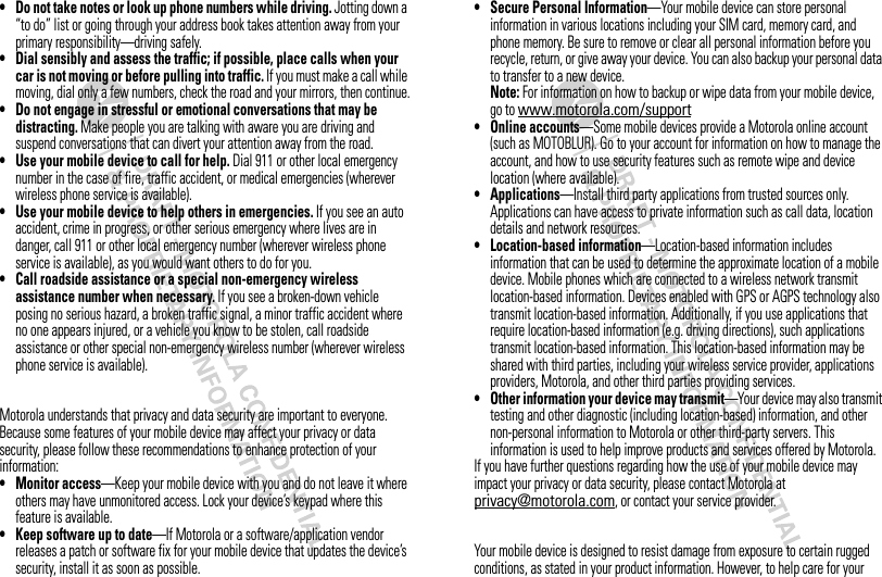 • Do not take notes or look up phone numbers while driving. Jotting down a “to do” list or going through your address book takes attention away from your primary responsibility—driving safely.• Dial sensibly and assess the traffic; if possible, place calls when your car is not moving or before pulling into traffic. If you must make a call while moving, dial only a few numbers, check the road and your mirrors, then continue.• Do not engage in stressful or emotional conversations that may be distracting. Make people you are talking with aware you are driving and suspend conversations that can divert your attention away from the road.• Use your mobile device to call for help. Dial 911 or other local emergency number in the case of fire, traffic accident, or medical emergencies (wherever wireless phone service is available).• Use your mobile device to help others in emergencies. If you see an auto accident, crime in progress, or other serious emergency where lives are in danger, call 911 or other local emergency number (wherever wireless phone service is available), as you would want others to do for you.• Call roadside assistance or a special non-emergency wireless assistance number when necessary. If you see a broken-down vehicle posing no serious hazard, a broken traffic signal, a minor traffic accident where no one appears injured, or a vehicle you know to be stolen, call roadside assistance or other special non-emergency wireless number (wherever wireless phone service is available).Privacy &amp; Data SecurityMotorola understands that privacy and data security are important to everyone. Because some features of your mobile device may affect your privacy or data security, please follow these recommendations to enhance protection of your information:• Monitor access—Keep your mobile device with you and do not leave it where others may have unmonitored access. Lock your device’s keypad where this feature is available.• Keep software up to date—If Motorola or a software/application vendor releases a patch or software fix for your mobile device that updates the device’s security, install it as soon as possible.• Secure Personal Information—Your mobile device can store personal information in various locations including your SIM card, memory card, and phone memory. Be sure to remove or clear all personal information before you recycle, return, or give away your device. You can also backup your personal data to transfer to a new device.Note: For information on how to backup or wipe data from your mobile device, go to www.motorola.com/support• Online accounts—Some mobile devices provide a Motorola online account (such as MOTOBLUR). Go to your account for information on how to manage the account, and how to use security features such as remote wipe and device location (where available).• Applications—Install third party applications from trusted sources only. Applications can have access to private information such as call data, location details and network resources.• Location-based information—Location-based information includes information that can be used to determine the approximate location of a mobile device. Mobile phones which are connected to a wireless network transmit location-based information. Devices enabled with GPS or AGPS technology also transmit location-based information. Additionally, if you use applications that require location-based information (e.g. driving directions), such applications transmit location-based information. This location-based information may be shared with third parties, including your wireless service provider, applications providers, Motorola, and other third parties providing services.• Other information your device may transmit—Your device may also transmit testing and other diagnostic (including location-based) information, and other non-personal information to Motorola or other third-party servers. This information is used to help improve products and services offered by Motorola.If you have further questions regarding how the use of your mobile device may impact your privacy or data security, please contact Motorola at privacy@motorola.com, or contact your service provider.Use &amp; CareYour mobile device is designed to resist damage from exposure to certain rugged conditions, as stated in your product information. However, to help care for your 