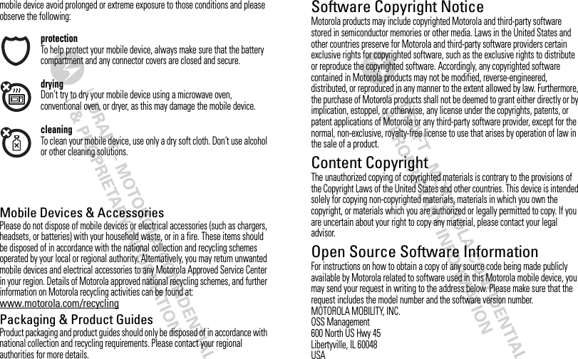 mobile device avoid prolonged or extreme exposure to those conditions and please observe the following:protectionTo help protect your mobile device, always make sure that the battery compartment and any connector covers are closed and secure.dryingDon’t try to dry your mobile device using a microwave oven, conventional oven, or dryer, as this may damage the mobile device.cleaningTo clean your mobile device, use only a dry soft cloth. Don’t use alcohol or other cleaning solutions.RecyclingMobile Devices &amp; AccessoriesPlease do not dispose of mobile devices or electrical accessories (such as chargers, headsets, or batteries) with your household waste, or in a fire. These items should be disposed of in accordance with the national collection and recycling schemes operated by your local or regional authority. Alternatively, you may return unwanted mobile devices and electrical accessories to any Motorola Approved Service Center in your region. Details of Motorola approved national recycling schemes, and further information on Motorola recycling activities can be found at: www.motorola.com/recyclingPackaging &amp; Product GuidesProduct packaging and product guides should only be disposed of in accordance with national collection and recycling requirements. Please contact your regional authorities for more details.Software Copyright NoticeSoftware Copyright NoticeMotorola products may include copyrighted Motorola and third-party software stored in semiconductor memories or other media. Laws in the United States and other countries preserve for Motorola and third-party software providers certain exclusive rights for copyrighted software, such as the exclusive rights to distribute or reproduce the copyrighted software. Accordingly, any copyrighted software contained in Motorola products may not be modified, reverse-engineered, distributed, or reproduced in any manner to the extent allowed by law. Furthermore, the purchase of Motorola products shall not be deemed to grant either directly or by implication, estoppel, or otherwise, any license under the copyrights, patents, or patent applications of Motorola or any third-party software provider, except for the normal, non-exclusive, royalty-free license to use that arises by operation of law in the sale of a product.Content CopyrightContent CopyrightThe unauthorized copying of copyrighted materials is contrary to the provisions of the Copyright Laws of the United States and other countries. This device is intended solely for copying non-copyrighted materials, materials in which you own the copyright, or materials which you are authorized or legally permitted to copy. If you are uncertain about your right to copy any material, please contact your legal advisor.Open Source Software InformationOSS Info rmationFor instructions on how to obtain a copy of any source code being made publicly available by Motorola related to software used in this Motorola mobile device, you may send your request in writing to the address below. Please make sure that the request includes the model number and the software version number.MOTOROLA MOBILITY, INC.OSS Management600 North US Hwy 45Libertyville, IL 60048USA