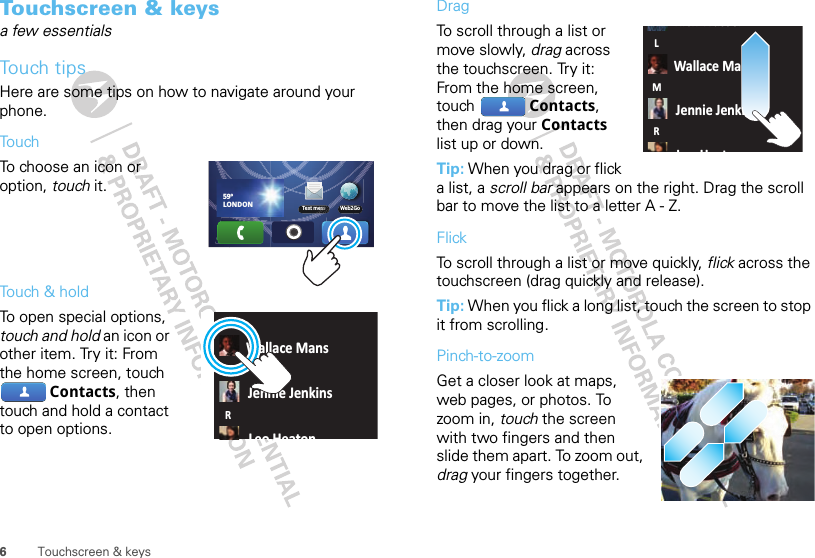 6Touchscreen &amp; keysTouchscreen &amp; keysa few essentialsTouch tipsHere are some tips on how to navigate around your phone.To u chTo choose an icon or option, touch it. Touch &amp; holdTo open special options, touch and hold an icon or other item. Try it: From the home screen, touch Contacts, then touch and hold a contact to open options.Web2Go59ºLONDONText messWallace MansJennie JenkinsLeo HeatonLMRDragTo scroll through a list or move slowly, drag across the touchscreen. Try it: From the home screen, touch  Contacts, then drag your Contacts list up or down.Tip: When you drag or flick a list, a scroll bar appears on the right. Drag the scroll bar to move the list to a letter A - Z.FlickTo scroll through a list or move quickly, flick across the touchscreen (drag quickly and release).Tip: When you flick a long list, touch the screen to stop it from scrolling.Pinch-to-zoomGet a closer look at maps, web pages, or photos. To zoom in, touch the screen with two fingers and then slide them apart. To zoom out, drag your fingers together.Rick WasserWallace MansJennie JenkinsLHtLMR