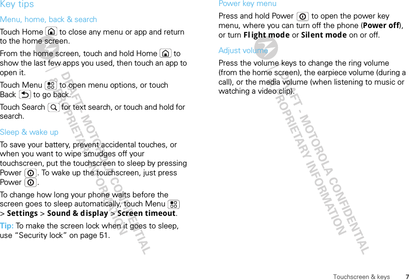7Touchscreen &amp; keysKey tipsMenu, home, back &amp; searchTouch Home  to close any menu or app and return to the home screen. From the home screen, touch and hold Home  to show the last few apps you used, then touch an app to open it.Touch Menu  to open menu options, or touch Back  to go back.Touch Search   for text search, or touch and hold for  search.Sleep &amp; wake upTo save your battery, prevent accidental touches, or when you want to wipe smudges off your touchscreen, put the touchscreen to sleep by pressing Power . To wake up the touchscreen, just press Power .To change how long your phone waits before the screen goes to sleep automatically, touch Menu  &gt;Settings &gt; Sound &amp; display &gt; Screen timeout.Tip: To make the screen lock when it goes to sleep, use “Security lock” on page 51.Power key menuPress and hold Power  to open the power key menu, where you can turn off the phone (Power off), or turn Fl ight mode or Silent mode on or off.Adjust volumePress the volume keys to change the ring volume (from the home screen), the earpiece volume (during a call), or the media volume (when listening to music or watching a video clip).