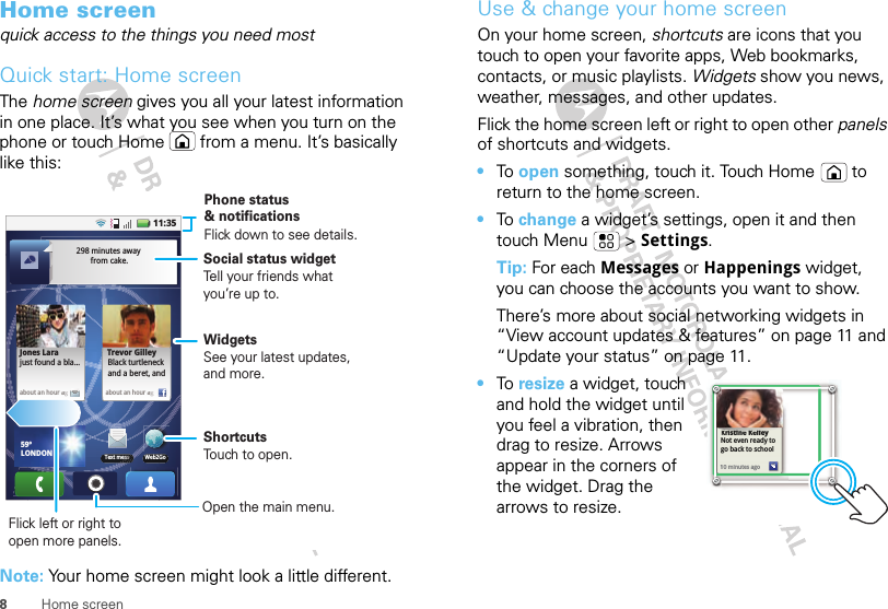 8Home screenHome screenquick access to the things you need mostQuick start: Home screenThe home screen gives you all your latest information in one place. It’s what you see when you turn on the phone or touch Home  from a menu. It’s basically like this:Note: Your home screen might look a little different.11:35Web2Go59ºLONDONText messabout an hour agabout an hourag298 minutes away from cake.Trevor GilleyBlack turtleneckand a beret, and  Jones Larajust found a bla...Phone status &amp; notificationsWidgetsSee your latest updates, and more.Flick left or right to open more panels.ShortcutsTouch to open.Flick down to see details.Open the main menu.Social status widgetTell your friends what you’re up to.Use &amp; change your home screenOn your home screen, shortcuts are icons that you touch to open your favorite apps, Web bookmarks, contacts, or music playlists. Widgets show you news, weather, messages, and other updates.Flick the home screen left or right to open other panels of shortcuts and widgets.•To  open something, touch it. Touch Home  to return to the home screen.•To  change a widget’s settings, open it and then touch Menu  &gt; Settings.Tip: For each Messages or Happenings widget, you can choose the accounts you want to show.There’s more about social networking widgets in “View account updates &amp; features” on page 11 and “Update your status” on page 11.•To resize a widget, touch and hold the widget until you feel a vibration, then drag to resize. Arrows appear in the corners of the widget. Drag the arrows to resize.Kristine KelleyNot even ready to go back to school10 minutes agoKristine Kelleyiti KllNot even ready to go back to school110 minutes ago