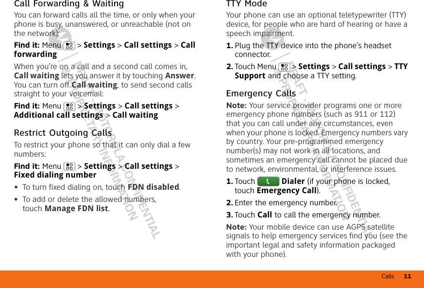 Calls 11DRAFT - MOTOROLA CONFIDENTIAL&amp; PROPRIETARY INFORMATIONDRAFT - MOTOROLA CONFIDENTIAL&amp; PROPRIETARY INFORMATIONCall Forwarding &amp; WaitingYou can forward calls all the time, or only when your phone is busy, unanswered, or unreachable (not on the network):Find it: Menu  &gt; Settings &gt; Call settings &gt; Call forwardingWhen you’re on a call and a second call comes in, Call waiting lets you answer it by touching Answer. You can turn off Call waiting, to send second calls straight to your voicemail:Find it: Menu &gt; Settings &gt; Call settings &gt; Additional call settings &gt; Call waitingRestrict Outgoing CallsTo restrict your phone so that it can only dial a few numbers: Find it: Menu &gt; Settings &gt; Call settings &gt; Fixed dialing number•To turn fixed dialing on, touch FDN disabled.•To add or delete the allowed numbers, touch Manage FDN list.TTY ModeYour phone can use an optional teletypewriter (TTY) device, for people who are hard of hearing or have a speech impairment.  1. Plug the TTY device into the phone’s headset connector.2. Touch Menu  &gt; Settings &gt; Call settings &gt; TTY Support and choose a TTY setting.Emergency CallsNote: Your service provider programs one or more emergency phone numbers (such as 911 or 112) that you can call under any circumstances, even when your phone is locked. Emergency numbers vary by country. Your pre-programmed emergency number(s) may not work in all locations, and sometimes an emergency call cannot be placed due to network, environmental, or interference issues.  1. Touch Dialer (if your phone is locked, touch Emergency Call).2. Enter the emergency number.3. Touch Call to call the emergency number.Note: Your mobile device can use AGPS satellite signals to help emergency services find you (see the important legal and safety information packaged with your phone).