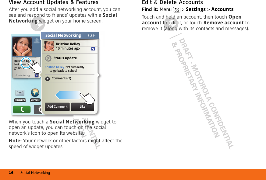 DRAFT - MOTOROLA CONFIDENTIAL&amp; PROPRIETARY INFORMATIONDRAFT - MOTOROLA CONFIDENTIAL&amp; PROPRIETARY INFORMATIONSocial Networking16View Account Updates &amp; FeaturesAfter you add a social networking account, you can see and respond to friends’ updates with a Social Networking widget on your home screen.When you touch a Social Networking widget to open an update, you can touch on the social network’s icon to open its website.Note: Your network or other factors might affect the speed of widget updates.BrowserBrowserMessagingBMessaginngNo meetings this weekTHU08JUL10 minutes agoagoKristine KelleyNot even ready to  go back to schoolrKristine Kelley10 minutes agoStatus updateKristine Kelley Not even ready      to go back to schoolComments (3)Kristine KelleyAdd Comment Like1 of 24Social NetworkingEdit &amp; Delete AccountsFind it: Menu  &gt; Settings &gt; AccountsTouch and hold an account, then touch Open account to edit it, or touch Remove account to remove it (along with its contacts and messages).