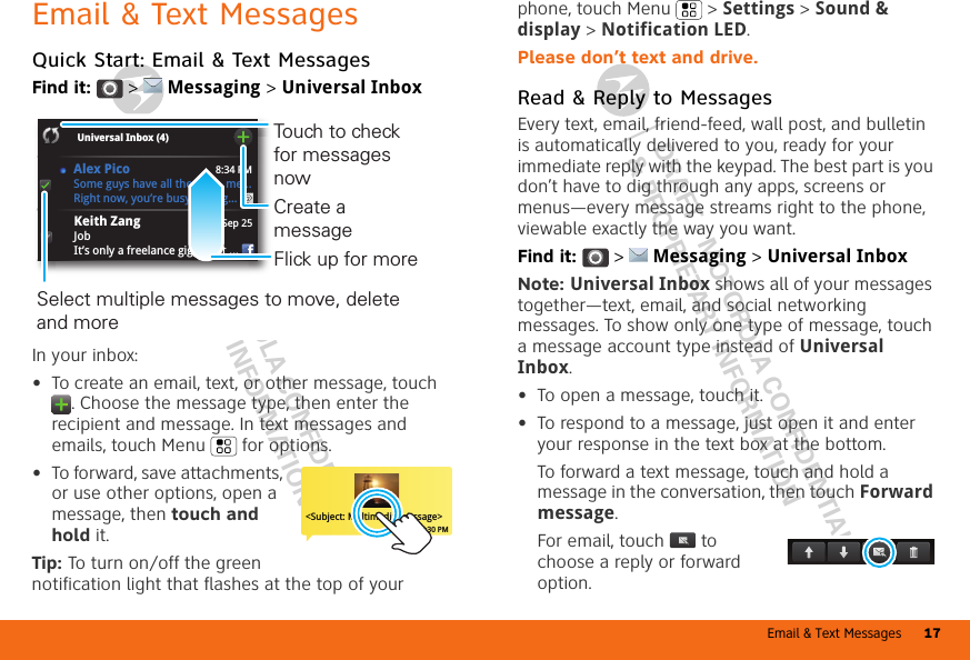 Email &amp; Text Messages 17DRAFT - MOTOROLA CONFIDENTIAL&amp; PROPRIETARY INFORMATIONDRAFT - MOTOROLA CONFIDENTIAL&amp; PROPRIETARY INFORMATIONEmail &amp; Text MessagesQuick Start: Email &amp; Text MessagesFind it:   &gt;  Messaging &gt; Universal InboxIn your inbox:•To create an email, text, or other message, touch . Choose the message type, then enter the recipient and message. In text messages and emails, touch Menu  for options.•To forward, save attachments, or use other options, open a message, then touch and hold it.Tip: To turn on/off the green notification light that flashes at the top of your 8:34 PMSep 25Keith ZangJobIt’s only a freelance gig, but it ...Universal Inbox (4) Some guys have all the luck - me...Right now, you’re busy flexing...Alex PicoSelect multiple messages to move, delete and more Create a messageTouch to check for messages nowFlick up for more&lt;Subject: Multimedia message&gt;7:30 PMphone, touch Menu  &gt; Settings &gt; Sound &amp; display &gt; Notification LED.Please don’t text and drive.Read &amp; Reply to MessagesEvery text, email, friend-feed, wall post, and bulletin is automatically delivered to you, ready for your immediate reply with the keypad. The best part is you don’t have to dig through any apps, screens or menus—every message streams right to the phone, viewable exactly the way you want.Find it:   &gt;  Messaging &gt; Universal InboxNote: Universal Inbox shows all of your messages together—text, email, and social networking messages. To show only one type of message, touch a message account type instead of Universal Inbox.•To open a message, touch it.•To respond to a message, just open it and enter your response in the text box at the bottom.To forward a text message, touch and hold a message in the conversation, then touch Forward message.For email, touch  to choose a reply or forward option.