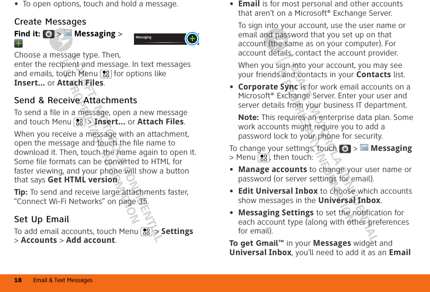 DRAFT - MOTOROLA CONFIDENTIAL&amp; PROPRIETARY INFORMATIONDRAFT - MOTOROLA CONFIDENTIAL&amp; PROPRIETARY INFORMATIONEmail &amp; Text Messages18•To open options, touch and hold a message.Create MessagesFind it:   &gt;  Messaging &gt; Choose a message type. Then, enter the recipient and message. In text messages and emails, touch Menu  for options like Insert... or Attach Files.Send &amp; Receive AttachmentsTo send a file in a message, open a new message and touch Menu  &gt; Insert... or Attach Files.When you receive a message with an attachment, open the message and touch the file name to download it. Then, touch the name again to open it. Some file formats can be converted to HTML for faster viewing, and your phone will show a button that says Get HTML version.Tip: To send and receive large attachments faster, “Connect Wi-Fi Networks” on page 35.Set Up EmailTo add email accounts, touch Menu  &gt; Settings &gt;Accounts &gt; Add account.Messaging•Email is for most personal and other accounts that aren’t on a Microsoft® Exchange Server.To sign into your account, use the user name or email and password that you set up on that account (the same as on your computer). For account details, contact the account provider.When you sign into your account, you may see your friends and contacts in your Contacts list.•Corporate Sync is for work email accounts on a Microsoft® Exchange Server. Enter your user and server details from your business IT department.Note: This requires an enterprise data plan. Some work accounts might require you to add a password lock to your phone for security.To change your settings, touch  &gt;  Messaging &gt; Menu , then touch:•Manage accounts to change your user name or password (or server settings for email).•Edit Universal Inbox to choose which accounts show messages in the Universal Inbox.•Messaging Settings to set the notification for each account type (along with other preferences for email).To get Gmail™ in your Messages widget and Universal Inbox, you’ll need to add it as an Email 