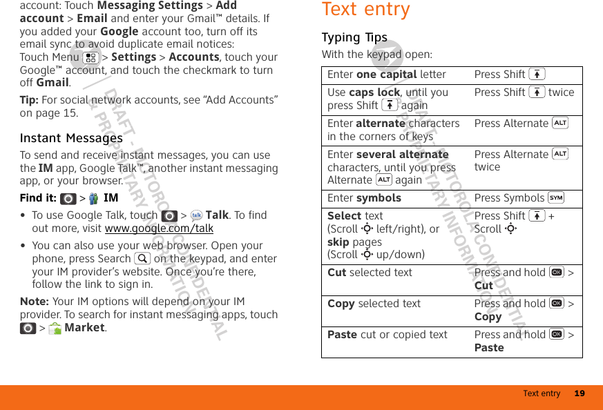 Text entry 19DRAFT - MOTOROLA CONFIDENTIAL&amp; PROPRIETARY INFORMATIONDRAFT - MOTOROLA CONFIDENTIAL&amp; PROPRIETARY INFORMATIONaccount: Touch Messaging Settings &gt; Add account &gt; Email and enter your Gmail™ details. If you added your Google account too, turn off its email sync to avoid duplicate email notices: Touch Menu  &gt; Settings &gt; Accounts, touch your Google™ account, and touch the checkmark to turn off Gmail.Tip: For social network accounts, see “Add Accounts” on page 15.Instant MessagesTo send and receive instant messages, you can use the IM app, Google Talk™, another instant messaging app, or your browser.Find it:   &gt;  IM•To use Google Talk, touch  &gt;  Talk. To find out more, visit www.google.com/talk•You can also use your web browser. Open your phone, press Search  on the keypad, and enter your IM provider’s website. Once you’re there, follow the link to sign in.Note: Your IM options will depend on your IM provider. To search for instant messaging apps, touch &gt;  Market.Text entryTyping TipsWith the keypad open:Enter one capital letter Press ShiftUse caps lock, until you press Shift  againPress Shift  twiceEnter alternate characters in the corners of keysPress AlternateEnter several alternate characters, until you press Alternate  againPress Alternate  twiceEnter symbols Press SymbolsSelect text (Scroll left/right), or skip pages (Scroll up/down)Press Shift  + ScrollCut selected text Press and hold  &gt; CutCopy selected text Press and hold  &gt; CopyPaste cut or copied text Press and hold  &gt; Paste