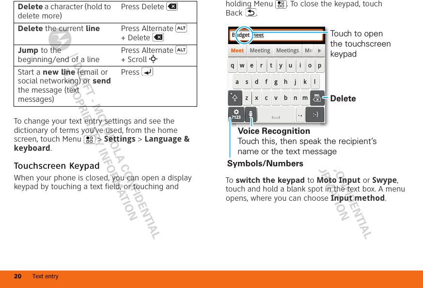 DRAFT - MOTOROLA CONFIDENTIAL&amp; PROPRIETARY INFORMATIONDRAFT - MOTOROLA CONFIDENTIAL&amp; PROPRIETARY INFORMATIONText entry20To change your text entry settings and see the dictionary of terms you’ve used, from the home screen, touch Menu  &gt; Settings &gt; Language &amp; keyboard.Touchscreen KeypadWhen your phone is closed, you can open a display keypad by touching a text field, or touching and Delete a character (hold to delete more)Press DeleteDelete the current line Press Alternate  + DeleteJump to the beginning/end of a linePress Alternate  + ScrollStart a new line (email or social networking) or send the message (text messages) Pressholding Menu . To close the keypad, touch Back .To switch the keypad to Moto Input or Swype, touch and hold a blank spot in the text box. A menu opens, where you can choose Input method.Budget MeetMeeting Meetings MeMeetasdfghj k lqwe r t y u i o pzxcvbnm. ,MMeeeeeeeeeeeeeeeeeeDELDEL?123DeleteSymbols/NumbersVoice RecognitionTouch this, then speak the recipient’s name or the text messageTouch to open the touchscreen keypad