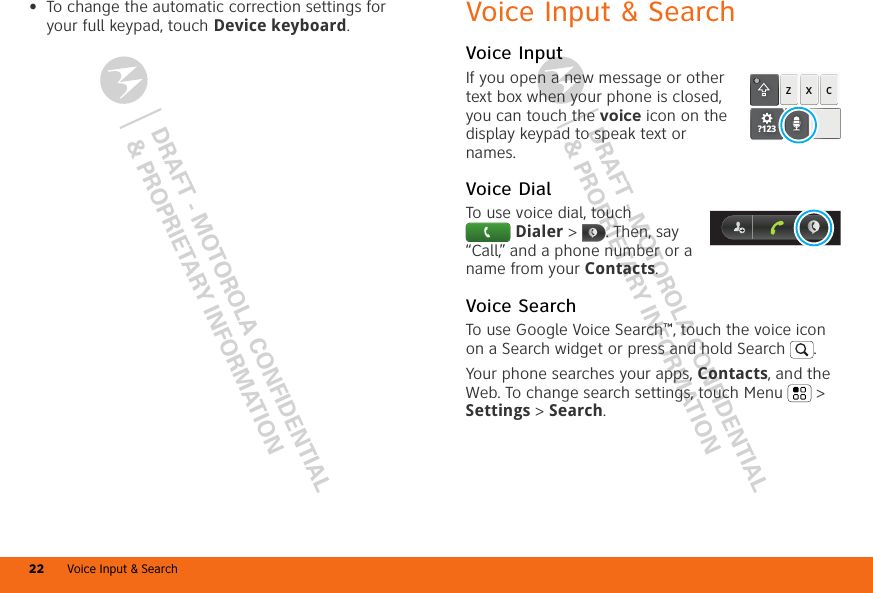 DRAFT - MOTOROLA CONFIDENTIAL&amp; PROPRIETARY INFORMATIONDRAFT - MOTOROLA CONFIDENTIAL&amp; PROPRIETARY INFORMATIONVoice Input &amp; Search22•To change the automatic correction settings for your full keypad, touch Device keyboard.Voice Input &amp; SearchVoice InputIf you open a new message or other text box when your phone is closed, you can touch the voice icon on the display keypad to speak text or names.Voice DialTo use voice dial, touch Dialer &gt;  . Then, say “Call,” and a phone number or a name from your Contacts.Voice SearchTo use Google Voice Search™, touch the voice icon on a Search widget or press and hold Search . Your phone searches your apps, Contacts, and the Web. To change search settings, touch Menu  &gt; Settings &gt; Search.zxc?123