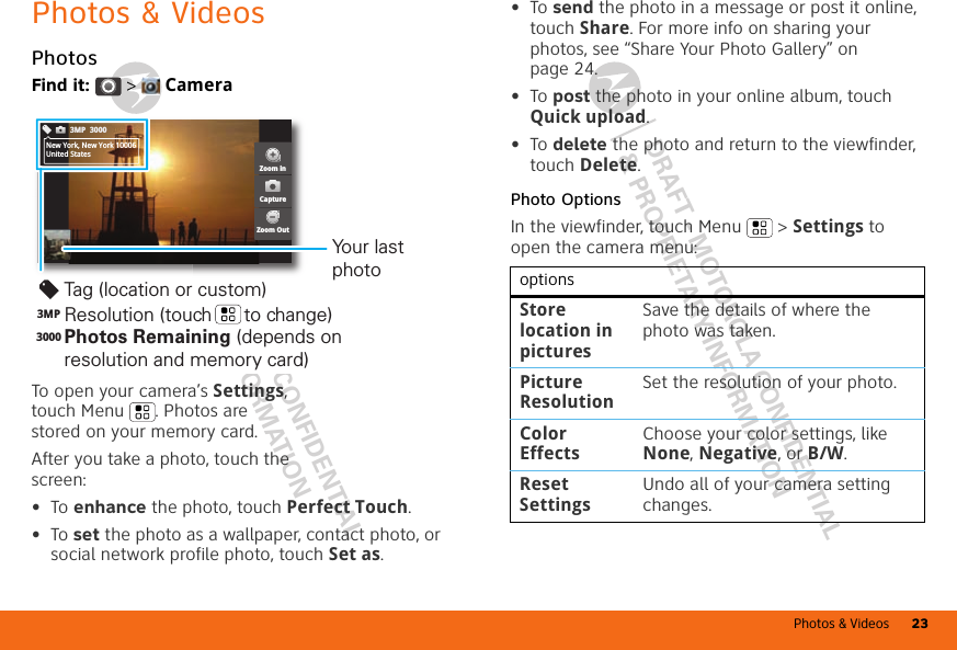 Photos &amp; Videos 23DRAFT - MOTOROLA CONFIDENTIAL&amp; PROPRIETARY INFORMATIONDRAFT - MOTOROLA CONFIDENTIAL&amp; PROPRIETARY INFORMATIONPhotos &amp; VideosPhotosFind it:   &gt;  CameraTo open your camera’s Settings, touch Menu . Photos are stored on your memory card.After you take a photo, touch the screen:•To enhance the photo, touch Perfect Touch.•To set the photo as a wallpaper, contact photo, or social network profile photo, touch Set as.3MP 3000New York, New York 10006United StatesZoom inZoom OutCaptureTag (location or custom)Resolution (touch      to change)Your last photo3MP3000Photos Remaining (depends on resolution and memory card)•To send the photo in a message or post it online, touch Share. For more info on sharing your photos, see “Share Your Photo Gallery” on page 24.•To post the photo in your online album, touch Quick upload.•To delete the photo and return to the viewfinder, touch Delete.Photo OptionsIn the viewfinder, touch Menu  &gt; Settings to open the camera menu:optionsStore location in picturesSave the details of where the photo was taken.Picture ResolutionSet the resolution of your photo.Color EffectsChoose your color settings, like None, Negative, or B/W.Reset SettingsUndo all of your camera setting changes.