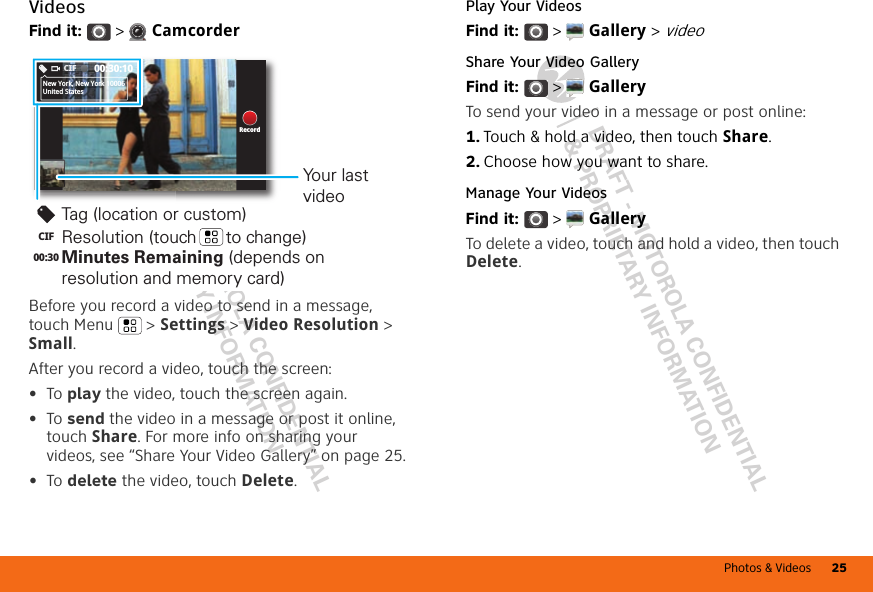 Photos &amp; Videos 25DRAFT - MOTOROLA CONFIDENTIAL&amp; PROPRIETARY INFORMATIONDRAFT - MOTOROLA CONFIDENTIAL&amp; PROPRIETARY INFORMATIONVideosFind it:   &gt;  CamcorderBefore you record a video to send in a message, touch Menu &gt; Settings &gt; Video Resolution &gt; Small.After you record a video, touch the screen:•To play the video, touch the screen again.•To send the video in a message or post it online, touch Share. For more info on sharing your videos, see “Share Your Video Gallery” on page 25.•To delete the video, touch Delete.00:30:10CIFNew York, New York 10006United StatesRecordTag (location or custom)Resolution (touch      to change)Your last videoCIF00:30 Minutes Remaining (depends on resolution and memory card)Play Your VideosFind it:   &gt;  Gallery &gt; videoShare Your Video GalleryFind it:   &gt;  GalleryTo send your video in a message or post online:  1. Touch &amp; hold a video, then touch Share.2. Choose how you want to share.Manage Your VideosFind it:   &gt;  GalleryTo delete a video, touch and hold a video, then touch Delete.